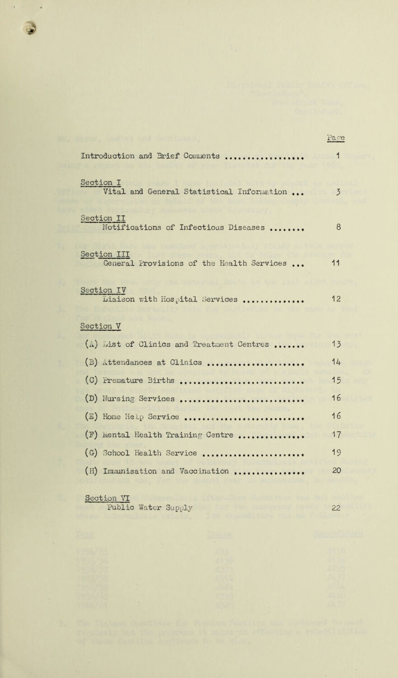 Par-e Introduction and Brief Ooimjents 1 Section I Vital and General Statistical Information ,,, 3 Section II Notifications of Infectious Diseases 8 Section III General Provisions of the Health Services ,,, 11 Section IV Liaison T;ith HoS|pital Services 12 Section V (a) List of Clinics and Treatment Centres 13 (3) Attendances at Clinics 14 (C) Premature Births 15 (D) Nursing Services 16 (E) Home Help Service (P) kental Health Training Centre 1? (G) School Health Service '19 (H) Immunisation and Vaccination 20 Section Public vVater Supply 22