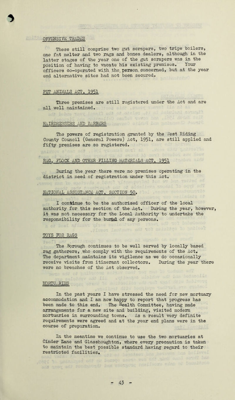 OFFE.'JSIVB TBiiDES These still comprise two gut scrapers, two tripe boilers, one fat melter and two rags and bones dealers, althoxigh in the latter stages of the year one of the gut scrapers was in the position of having to vacate his existing premises. Your officers co-operated with the_ person, concerned, but at the year end alternative sites had not been secured. PET /iNIIvIALS ACT. 1951 Three premises are still registered under the Act and are all well maintained. H/iIRPRESSERS AND BARBERS The powers of registration granted by the v/est Riding County Co;mcil (General Powers) Act, 1951> are still applied and fifty premises are so registered. RilG, FLOCK AM) OTHER FILLING MTERIALS ACT, 1951 During the year there were no premises operating in the district in need of registration under this Act, RATIONAL ASSISTi\lJCE ACT. SECTION 50. I continue to be the authorised officer of the local authority for this section of the Act, During the year, however, it was not necessary for the Local Authority to undertake the responsibility for the burial of any persons, TOYS FOR RAGS The Borough continues to be well served by locally based rag gatherers, who comply with the requirements of the Act, The department maintains its vigilance as we do occasionally receive visits from itinerant collectors. During the year there were no breaches of the Act observed. MORTU^J^IES In the past years I have stressed the need for new mortuary accommodation and I am now happy to report that progress has been made to this end. The ^^ealth Committee, having made arrangements for a new site and building, visited modem mortiiaries in surrounding towns. As a result very definite requirements were agreed and at the year end plans were in the coTirse of preparation. In the meantime we continue to use the two mortuaries at Cinder Lane and Glassho;ighton, where every precaution is taken to maintain the best possible standard having regard to their restricted facilities.