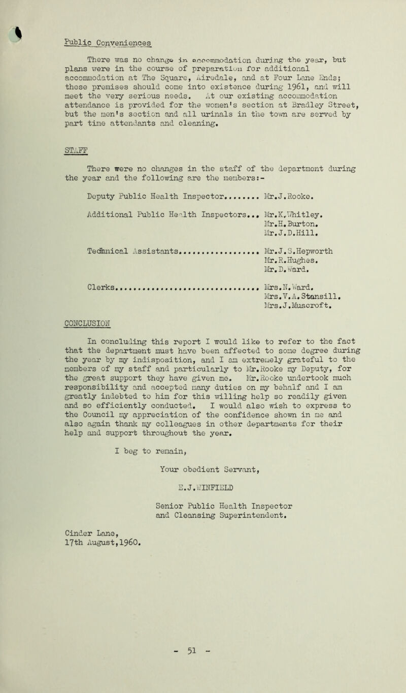Public Conveniences^ There was no chan^jo in ooccmmodation during th© year, but plans were in the course of preparation for additional accoiimodation at The Square, Airedale, and at Pour Lane Ends; these premises should cone into existence during I96I, and will meet the very serious needs. At our existing accommodation attendance is provided for the v/omen's section at Bradley Street, but the men’s section and all urinals in the tovm are served by part tine attendants and cleaning. ST/iPF There were no changes in the sta,ff of the department during the year and the following are the members Deputy Public HeaJth Inspector, Mr,J,Rooke. Additional Public Health Inspectors,,, lVIr,K.I/hit ley, IvIr.H, Burton, Ltr, J.D.Hill, TecBnnical Assistants, ,,, Mr,J,3.Hepworth I-dr.R, Hughes, Mr, D, H^ard, Clerks iirs,H, V/ard. Ii/Irs,V,A, Stansill, Mrs,J,Muscroft, COHCLUSIOH In concluding this report I would like to refer to the fact that the department must have been affected to some degree during the year by my indisposition, and I am extremely grateful to the members of my staff and particularly to iIr,Rooke my Deputy, for the great support they have given me. Mr.Rooke undertook much responsibility and accepted many duties on my behalf and I am greatly indebted to him for this iTilling help so readily given and so efficiently conducted, I would also wish to express to the Council my appreciation of the confidence shown in me and also again thank my colleagues in other departments for their help and support throughout the year. I beg to remain, Your obedient Servant, E.J.AIRFIELD Senior Public Health Inspector and Cleansing Superintendent, Cinder Lane, 17th August,i960.