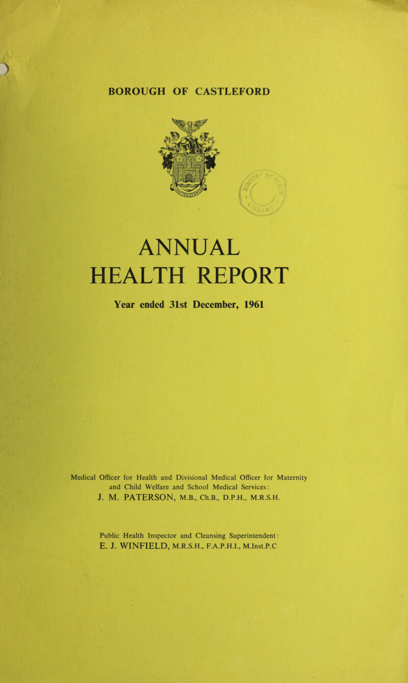 BOROUGH OF CASTLEFORD ANNUAL HEALTH REPORT Year ended 31st December, 1961 Medical Officer for Health and Divisional Medical Officer for Maternity and Child Welfare and School Medical Services: J. M. PATERSON, M.B., Ch.B., D.P.H., M.R.S.H. Public Health Inspector and Cleansing Superintendent: E. J. WINFIELD, M.R.S.H., F.A.P.H.I., M.Inst.P.C