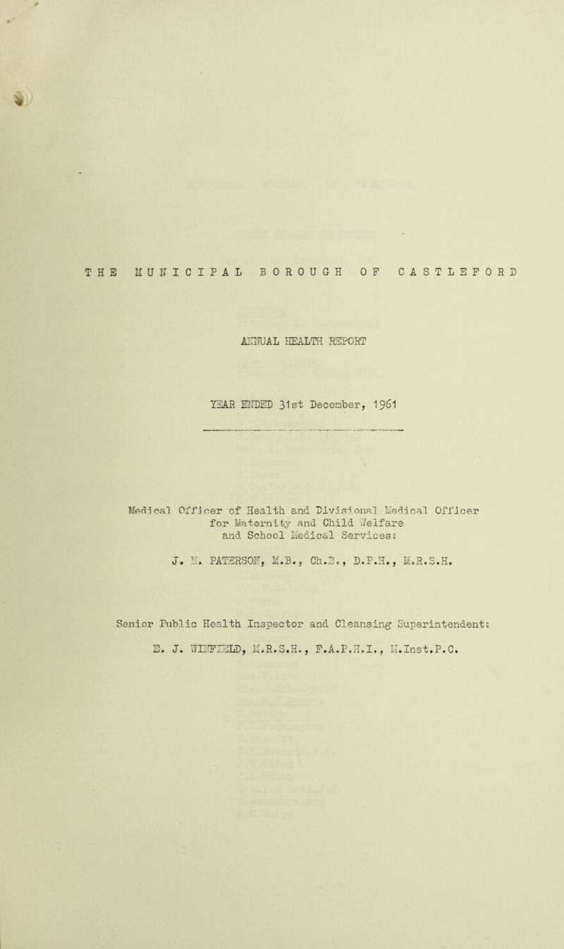 * THE MUNICIPAL BOROUGH OF CASTLEFORD ANNUAL HEALTH REPORT YEAR ENDED 31st December, 1961 Medical Officer of Health and Divisional Medical Officer for Maternity and Child Welfare and School Medical Services? J. M. PATERSON, M.B., Ch.B., D.P.H., M.R.S.H. Senior Public Health Inspector and Cleansing Superintendent;