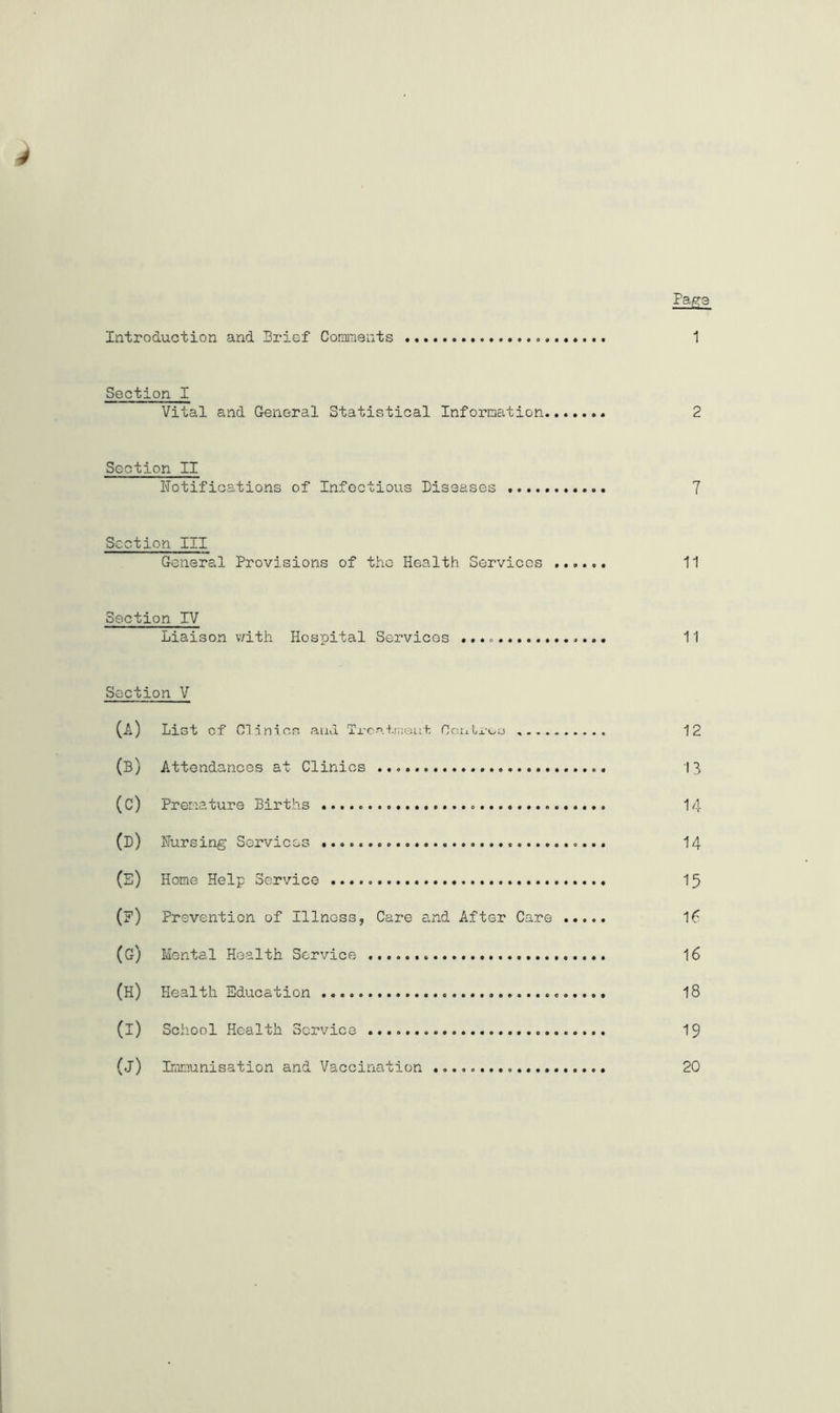 Introduction and Brief Comments Page 1 Section I Vital and General Statistical Information 2 Section II Notifications of Infectious Diseases 7 Section III General Provisions of the Health Services ...... 11 Section IV Liaison with Hospital Services 11 Section V (A) List of Clinics and Trcati;;eui Ccntroa 12 (b) Attendances at Clinics 13 (c) Premature Births 14 (D) Nursing Services 14 (E) Home Help Service 15 (?) Prevention of Illness, Care and After Care If (G) Mental Health Service 16 (H) Health Education 18 (i) School Health Service 19 (j) Immunisation and Vaccination 20