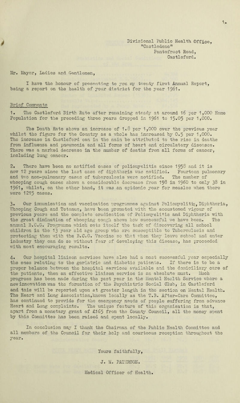 u Divisional Public Health. Office, Castledene Pontefract Road., Castleford. Mr. Mayor, Ladies and Gentlemen, I have the honour of presenting to you my twenty first Annual Report, being a report on the health of your district for the year 1961. Brief Comments 1. The Castleford Birth Rate after remaining steady at around 16 per 1,000 Home Population for the preceding three years dropped in 1961 to 15*05 per 1,000. The Death Rate shows an increase of 1.8 per 1,000 over the previous year whilst the figure for the Country as a whole has increased by 0.5 per 1,000. The increase in Castleford can in the main be attributed to the rise in deaths from influenza and pneumonia and all forms of heart and circulatory diseases. There was a marked decrease in the number of deaths from all forms of cancer, including lung cancer. 2. There have Taeen no notified cases of poliomyelitis since 195$ and is now 12 years since the last case of diphtheria was notified. Fourteen pulmonary and two non-pulmonary cases of tuberculosis were notified. The number of whooping cough cases shows a considerable decrease from 19$ in i960 to only 3$ in 1961, ’whilst, on the other hand, it was an epidemic year for measles when there were 1215 cases. 3. Our immunisation and vaccination programmes against Poliomyelitis, Diphtheria, V7ho oping Cough and Tetanus, have been promoted with the accustomed vigour of previous years and the complete eradication of Poliomyelitis and Diphtheria with the great diminution of whooping cough shows how successful we have been. The annual B.C.G. Programme which sets itself the task of discovering all school children in the 13 year old age group who are susceptible to Tuberculosis and protecting them with the B.C.G. Vaccine so that when they leave school and enter industry they can do so without fear of developing this disease, has proceeded with most encouraging results. 4. Our hospital liaison services have also had a most successful year especially the ones relating to the geriatric and diabetic patients. If there is to be a proper balance between the hospital services available and the domiciliary care of the patients, then an effective liaison service is an absolute must. Much progress has been made during the past year in the Mental Health Service where a new innovation was the formation of the Psychiatric Social Club, in Castleford and this v/ill be reported upon at greater length in the section on Mental Health. The Heart and Lung Association,known locally as the T.B. After-Care Committee, has continued to provide for the emergency needs of people suffering from advance Heart and Lung complaints. The unique feature of this organisation is that, apart from a monetary grant of £165 from the County Council, all the money spent by this Committee has been raised and spent locally. In conclusion may I thank the Chairman of the Public Health Committee and all members of the Council for their help and. courteous reception throughout the year. Yours faithfully, J. M. PATIRSOD. Medical Officer of Health