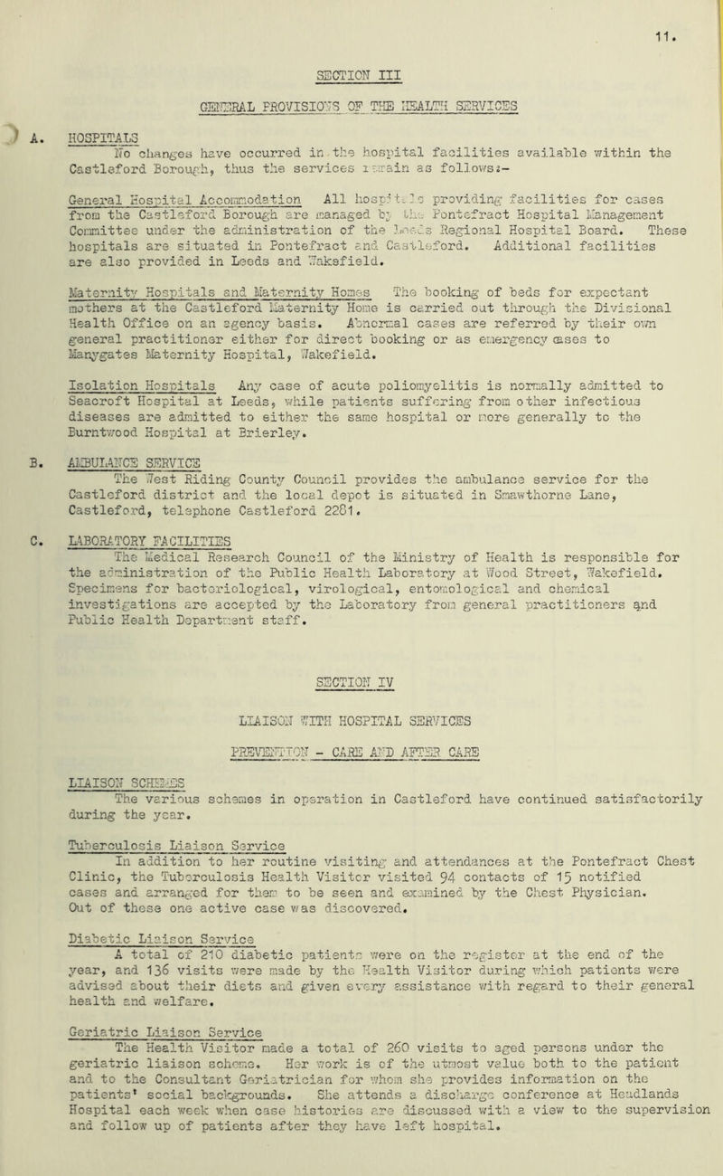 SECTION III GENERAL PROVISIONS OF THE HEALTH SERVICES A. HOSPITALS No changes have occurred in the hospital facilities available within the Castleford Borough, thus the services r err a in as follows?- General Hospital Accommodation All hospitals providing' facilities for cases from the Castleford Borough are managed bj the Pontefract Hospital Management Committee under the administration of the Leeds Regional Hospital Board. These hospitals are situated in Pontefract and Castleford. Additional facilities are also provided in Leeds and Naksfield. Maternity Hospitals and Maternity Homes The booking of beds for expectant mothers at the Castleford Maternity Home is carried out through the Divisional Health Office on an agency basis. Abnormal cases are referred by their own general practitioner either for direct booking or as emergency esses to Manygates Maternity Hospital, Wakefield. Isolation Hospitals Any case of acute poliomyelitis is normally admitted to Seacroft Hospital at Leeds, while patients suffering from other infectious diseases are admitted to either the same hospital or more generally to the Burntwood Hospital at Brierley. B. AMBULANCE SERVICE The (Test Riding County Council provides the ambulance service for the Castleford district and the local depot is situated in Smawthorne Lane, Castleford, telephone Castleford 2281. C. LABORATORY FACILITIES The Medical Research Council of the Ministry of Health is responsible for the administration of the Public Health Laboratory at 'Wood Street, Wakefield. Specimens for bacteriological, virological, entomological and chemical investigations are accepted by the Laboratory from general practitioners §nd Public Health Department staff. SECTION IV LIAISON WITH HOSPITAL SERVICES PREVENTION - CARE AND AFTER CARE LIAISON SCHEMES The various schemes in operation in Castleford have continued satisfactorily during the year. Tuberculosis Liaison Service In addition to her routine visiting and attendances at the Pontefract Chest Clinic, the Tuberculosis Health Visitor visited 94 contacts of 15 notified cases and arranged for them to be seen and examined by the Chest Physician. Out of these one active case was discovered. Diabetic Liaison Service A total of 210 diabetic patients were on the register at the end of the year, and 136 visits were made by the Health Visitor during which patients were advised about their diets and given every assistance with regard to their general health and weIfare. Geriatric Liaison Service The Health Visitor made a total of 260 visits to aged persons under the geriatric liaison scheme. Her work is of the utmost value both to the patient and to the Consultant Geriatrician for whom she provides information on the patients* social backgrounds. She attends a discharge conference at Headlands Hospital each week when case histories are discussed with a viev/ to the supervision and follow up of patients after they have left hospital.