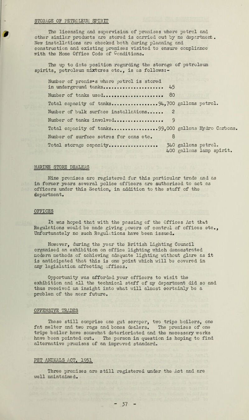 STORAGE OF PETROLEUM SPIRIT 9 The licensing and supervision of premises where petrel and other similar products are stored is carried out by me department. New installations are checked both during planning and construction and existing premises visited to ensure compliance with the Home Office Code of Conditions. The up to date position regarding the storage of petroleum spirits, petroleum mixtures etc., is as follows Number of premises where petrol is stored in underground tanks 45 Number of tanks used . 80 Total capacity of tanks 94,700 gallons petrol. Number of bulk surface installations 2 Number of tanks involved..... 9 Total capacity of tanks 99,000 gallons Hydro Carbons. Number of surface sotres for cans etc. 8 Total storage capacity 340 gallons petrol. 400 gallons lamp spirit. MARINE STORE DEALERS Nine premises are registered for this particular trade and as in former years several police officers are authorised to act as officers under this Section, in addition to the staff of the department. OFFICES It was hoped that with the passing of the Offices Act that Regulations would be made giving powers of control of offices etc., Unfortunately no such Regulations have been issued. However, during the year the British Lighting Council organised an exhibition on office lighting which demonstrated modern methods of achieving adequate lighting without glare as it is anticipated that this is one point which will be covered in any legislation affecting offices. Opportunity was afforded your officers to visit the exhibition and all the technical staff of my department did so and thus received an insight into what will almost oertainly be a problem of the near future. OFFENSIVE TRADES These still comprise one gut scraper, two tripe boilers, one fat melter and two rags and bones dealers. The premises of one tripe boiler have somewhat deterioriated and the necessary works have been pointed out. The person in question is hoping to find alternative premises of an improved standard. PET ANIMALS ACT. 1951 Three premises are still registered under the Act and are well maintained.