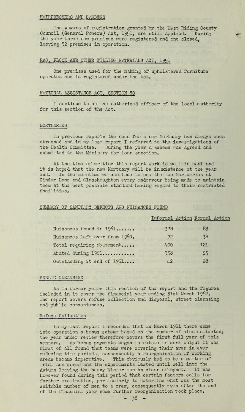 The powers of registration granted by the West Riding County Council (General Powers) Act, 1951, are still applied. During the year three new premises were registered end one closed, leaving 52 premises in operation. RAG. FLOCK AND OTHER FILLING MATERIALS ACT, 1951 One premises used for the making of upholstered furniture operates and is registered under the Act. NATIONAL ASSISTANCE ACT. SECTION 50 ■ » n i ■ ■ ■ ■ i ■ ■ i ■ Men ■ ■ . .Mi-n mrrm . mad m i ■ n. n i i ■ ■ I continue to be the authorised officer of the local authority for this section of the Act. MORTUARIES In previous reports the need for a new Mortuary has always been stressed and in my last report I referred to the investigations of the Health Committee. During the year a scheme was agreed and submitted to the Ministry for loan sanction. At the time of writing this report work is well in hand and it is hoped that the new Mortuary will be insistence at the year end. In the meantime we continue to use the two Mortuaries at Cinder Lane and Glasshoughton every endeavour being made to maintain them at the best possible standard having regard to their restricted facilities. SUMMARY OF SANITARY DEFECTS AND NUISANCES POUND Informal Action Formal Action Nuisances found in 1961 328 83 Nuisances left over from i960. 72 38 Total requiring abatement 400 121 Abated during 1961 358 53 Outstanding at end of I96I.... 42 28 PUBLIC CLEANSING As in former years this section of the report and the figures included in it cover the financial year ending 31st Maxell 19^2. The report covers refuse collection and disposal, street cleansing and ptiblic conveniences. Refuse Collection In my last report I recorded that in March 19&1 there came into operation a bonus scheme based on the number of bins collected; the year under review therefore covers the first full year of this venture. As bonus payments began to relate to work output it was first of all found that teams were covering their area in ever reducing time periods, consequently a reorganisation of working areas become imperative. This obviously had to be a matter of trial“and error and the experiments lasted until well into the Autumn leaving the heavy Winter months clear of upset. It was however found during this period that certain factors calls for further examination, particularly to determine what was the most suitable number of men to a crew, consequently even after the end of the financial ye ax some further reorganisation took place.