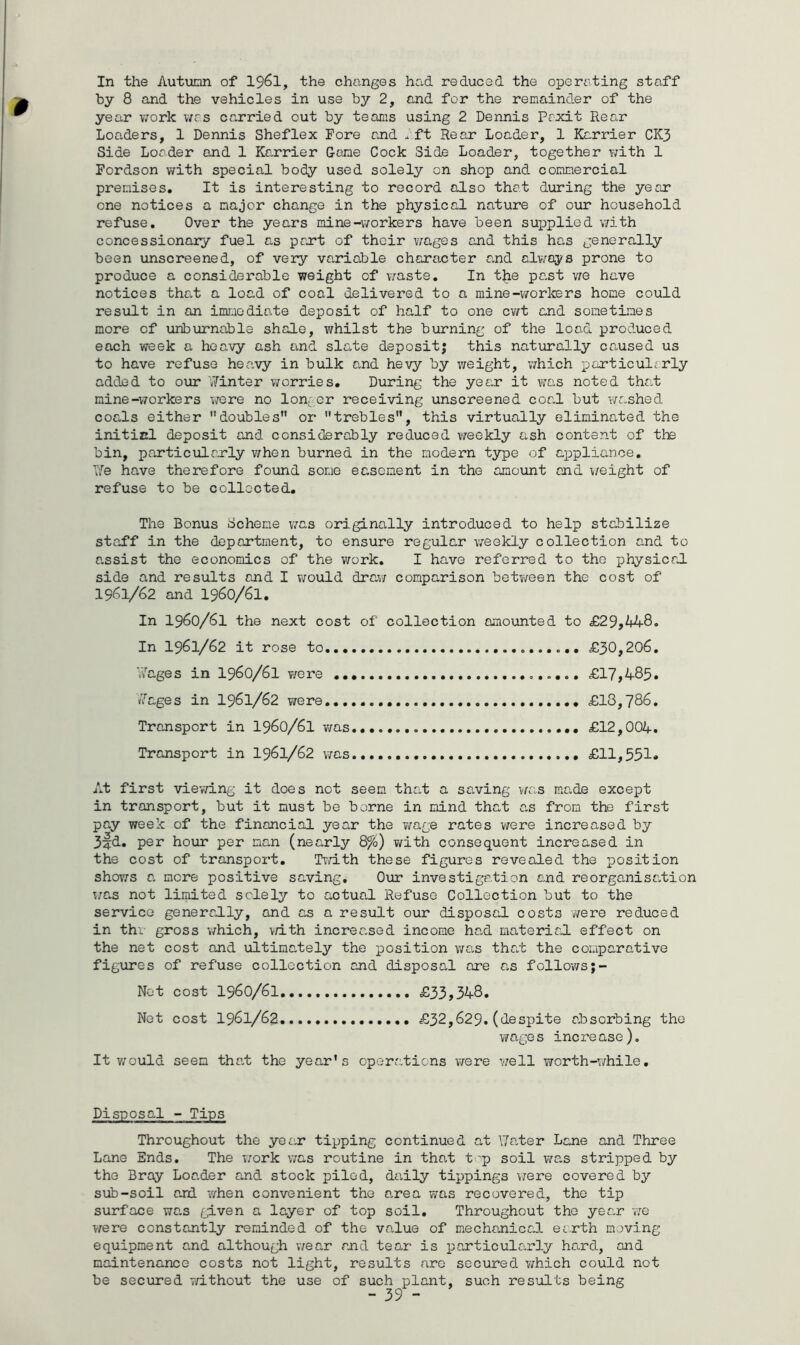 In the Autumn of 1961, the changes had reduced the operating staff by 8 and the vehicles in use by 2, and for the remainder of the year work was carried out by teams using 2 Dennis Poxit Rear Loaders, 1 Dennis Sheflex Fore and aft Rear Loader, 1 Karrier CK3 Side Loader and 1 Karrier Game Cock Side Loader, together with 1 Fordson with special body used solely on shop and commercial premises. It is interesting to record also that during the year one notices a major change in the physical nature of our household refuse. Over the years mine-workers have been supplied with concessionary fuel as part of their wages and this has generally been unscreened, of very variable character and always prone to produce a considerable weight of waste. In the past we have notices that a load of coal delivered to a mine-workers home could result in an immediate deposit of half to one cwt and sometimes more of uriburnable shale, whilst the burning of the load produced each week a heavy ash and slate deposit; this naturally caused us to have refuse heavy in bulk and hevy by weight, which particularly added to our Winter worries. During the year it was noted that mine-workers were no longer receiving unscreened coal but washed coals either doubles” or trebles, this virtually eliminated the initicl deposit and considerably reduced weekly ash content of the bin, particularly when burned in the modern type of appliance. T/e have therefore found some easement in the amount and weight of refuse to be collected. The Bonus Scheme was originally introduced to help stabilize staff in the department, to ensure regular weekly collection and to assist the economics of the work. I have referred to the physical side and results and I would draw comparison between the cost of 1961/62 and 1960/61. In 1960/61 the next cost of collection amounted to £29,448. In 1961/62 it rose to £30,206. Images in 1960/61 were £17,485. Wages in 1961/62 were £18,786. Transport in I960/6I was £12,004. Transport in I96I/62 was £11,551* At first viewing it does not seem that a saving was made except in transport, but it must be borne in mind that as from the first pay week of the financial year the wage rates were increased by 3fd. per hour per man (nearly 8%) with consequent increased in the cost of transport. Twith these figures revealed the position shows a mere positive saving. Our investigation and reorganisation wr.s not limited solely to actual Refuse Collection but to the service generally, and as a result our disposal costs were reduced in thr gross which, with increased income had material effect on the net cost and ultimately the position was that the comparative figures of refuse collection and disposal are as follows;- Net cost 1960/61 £33,348. Net cost 1961/62 £32,629. (despite absorbing the wage s incre ase). It would seem that the year's operations were well worth-while. Disposal - Tips Throughout the year tipping continued at \7ater Lane and Three Lane Ends. The work was routine in that t 'p soil was stripped by the Bray Loader and stock piled, daily tippings were covered by sub-soil and when convenient the area was recovered, the tip surface was given a layer of top soil. Throughout the year we were constantly reminded of the value of mechanical earth moving equipment and although wear and tear is particularly hard, and maintenance costs not light, results are secured which could not be secured without the use of such plant, such results being