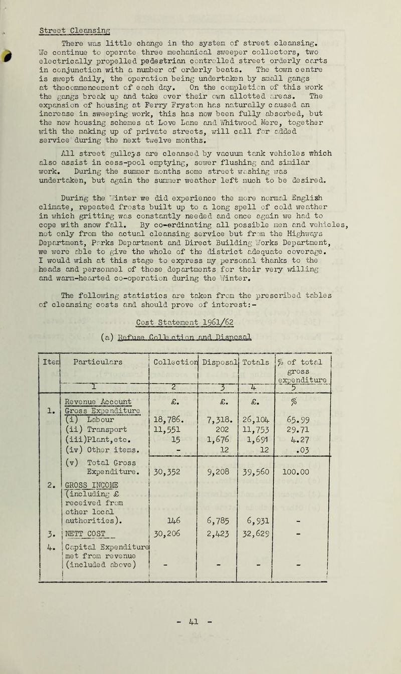 There was little change in the system of street cleansing. We continue to operate three mechanical sweeper collectors, two electrically propelled pedestrian controlled street orderly carts in conjunction with a number of orderly beats. The town centre is swept daily, the operation being undertaken by small gangs at the commencement of each day. On the completion of this work the gangs break up and take over their own allotted areas. The expansion of housing at Ferry Fryston has naturally caused an increase in sweeping work, this has now been fully absorbed, but the new housing schemes at Love Lane and Whitwood Mere, together with the making up of priva.te streets, will call for added service during the next twelve months. All street gulleys are cleansed by vacuum tank vehicles which also assist in cess-pool emptying, sewer flushing and similar work. During the summer months some street washing was undertaken, but again the summer weather left much to be desired. During the Winter we did experience the more normal English climate, repeated frosts built up to a long spell of cold weather in ’which gritting was constantly needed and once again we had to cope with snow fall. By co-erdinating all possible men and vehicles, not only from the actual cleansing service but from the Highways Department, Parks Department and Direct Building Works Department, we were able to give the whole of the district adequate coverage. I would wish at this stage to express my personal thanks to the heads and personnel of those departments for their very willing and warm-hearted co-operation during the Winter. The following statistics are taken from the prescribed tables of cleansing costs and should prove of interest:- Iten Particulars Collectior Disposal Totals \% of total | gross expenditure ~T 2 3 ^ ' ' Revenue Account <£. £. £. % 1. Gross Expenditure (i) Labour 18,786. 7,318. 26,104 65.99 (ii) Transport 11,551 202 11,753 29.71 (iii)Plcnt,etc. 15 1,676 1,691 4.27 (iv) Other items. - 12 12 .03 (v) Total Gross Expenditure. 30,352 9,208 39,560 100.00 2. GROSS INCOME (including £ received from other local authorities). 146 6,785 6,931 3. j NETT COST 30,206 2,423 32,629 - 4. ! } Capital Expenditure ! met from revenue j (included above) j - “* ( 1 !