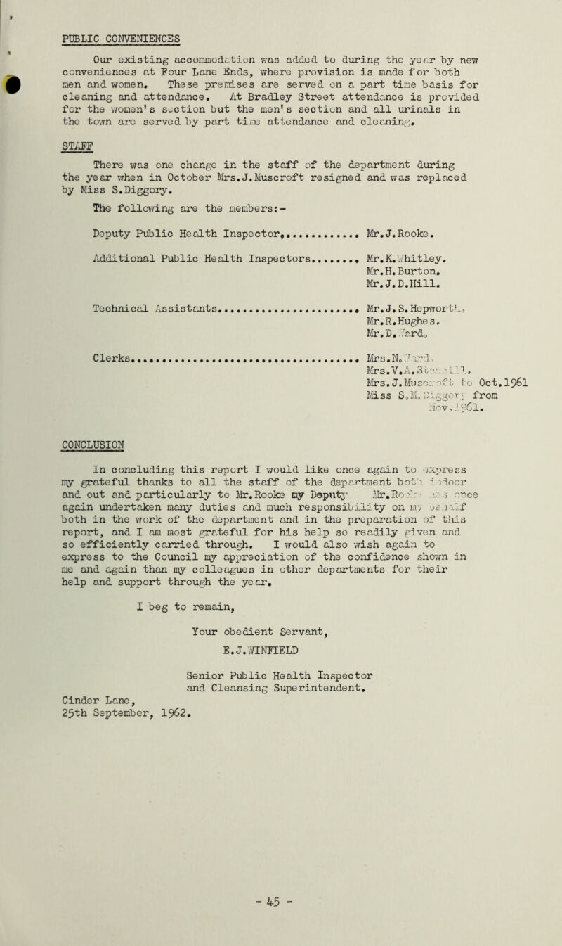 PUBLIC CONVENIENCES Our existing accommodation was added to during the year by new conveniences at Four Lane Ends, where provision is made for both men and women. These premises are served on a part time basis for cleaning and attendance. At Bradley Street attendance is provided for the women’s section but the men's section and all urinals in the town are served by part time attendance and cleaning, STAFF There was one change in the staff of the department during the year when in October Mrs. J.Muscroft resigned and was replaced by Miss S.Diggory. The following are the members:- Deputy Public Health Inspector....... Mr.J.Rooke. Additional Public Health Inspectors Mr. K. Whitley. Mr.H.Burton. Mr.J.D.Hill. Technical Assistants Mr.J. S.Hepworth, Mr.R.Hughes. Mr. D. .7ard„ Clerks Mrs.N..racd, Mrs.V.A. Stem.- Ill, Mrs. J. Mu so:: oft to Qct.l96l Mi s s S 3 M* D1. ggo r«. from Nov,l?6l. CONCLUSION In concluding this report I would like once again to express my grateful thanks to all the staff of the department both indoor and out and particularly to Mr.Rooke my Deputy Mr.Roe'r; a s once again undertaken many duties and much responsibility on my oehalf both in the work of the department and in the preparation of this report, and I am most grateful for his help so readily given and so efficiently carried through. I would also wish again to express to the Council my appreciation of the confidence shown in me and again than my colleagues in other departments for their help and support through the year. I beg to remain, Your obedient Servant, E.J.WINFIELD Senior Public Health Inspector and Clea.nsing Superintendent. Cinder Lane, 25th September, 1962.
