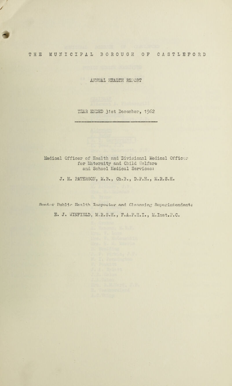 THE MUNICIPAL BOROUGH OP CASTLEPORD AILTUAL HEALTH REI'ORT YEAR ELIDED 31st Decembor, I962 Medioal Officer of Health and Divisional Medical Officer for Maternity and Child Welfare and School Medical Services3 J. M. PATERSON, M.B., Ch.B., D.P.H., M.R.S.H. Son-i.-r PuhlTr Ilonlth Tnopcului' njnd Cl p.ansjSuperintendent