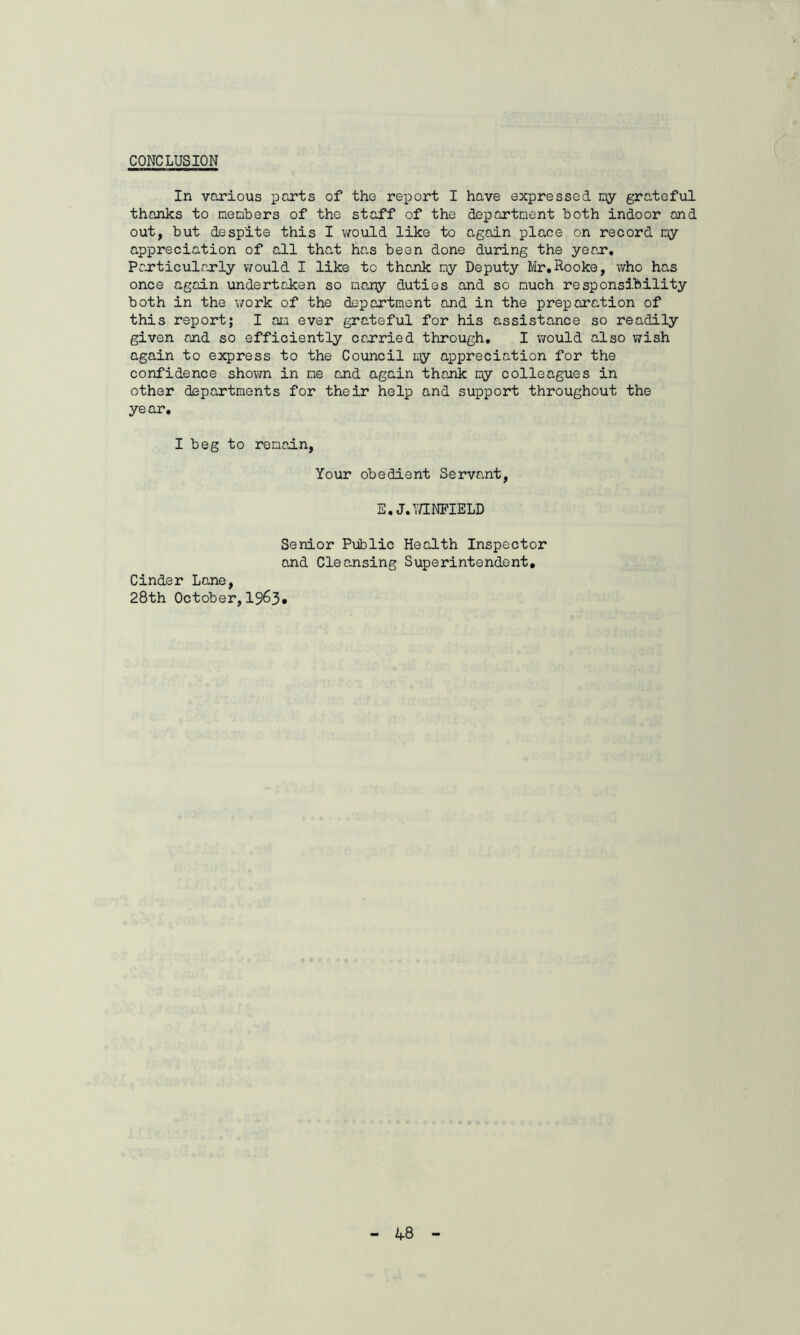 CONCLUSION In various parts of the report I have expressed ny grateful thanks to nenbers of the staff of the department both indoor and out, but despite this I would like to again place on record niy appreciation of all that ha,s been done during the year*. Particularly would I like to thank ny Deputy Mr,Hooke, who has once again undertaken so many duties and so much responsibility both in the v/ork of the department and in the preparation of this report; I an ever grateful for his assistance so readily given and so efficiently carried through, I would also wish again to express to the Council my appreciation for the confidence shown in me and again thank ny colleagues in other departments for their help and support throughout the year. I beg to remain. Your obedient Servant, E,J. WINFIELD Senior Public Health Inspector and Cleansing Superintendent, Cinder Lane, 28th October, 1963»