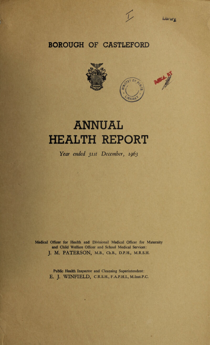 Ubrgr^ BOROUGH OF CASTLEFORD ANNUAL HEALTH REPORT Year ended jist December, tg6^ Medical Officer for Health and Divisional Medical Officer for Maternity and Child Welfare Officer and School Medical Services: J. M. PATERSON, m.b., ch.B., d.p.h., m.r.s.h. Public Health Inspector and Cleansing Superintendent: E. J. WINFIELD, C.R.S.H., F.A.P.H.L, M.Inst.P.C.