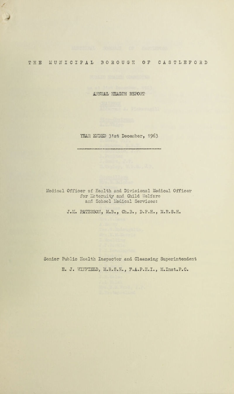 THE MUITICIPAL BOROUGH ASTLEPORD OF C AI'HTUAL HEALTH REPORT' YEAR EiTDSI) 31st December, 19^3 Medicel Officer of Health and Divisional Medical Officer for H^teriiity and Child Welfare and School Medical Servicess J.IJ. PATSRSOIT, M.B., Ch.B., D.P.H., M.R.S.H. Senior Public Health Inspector and Cleansing Superintendent