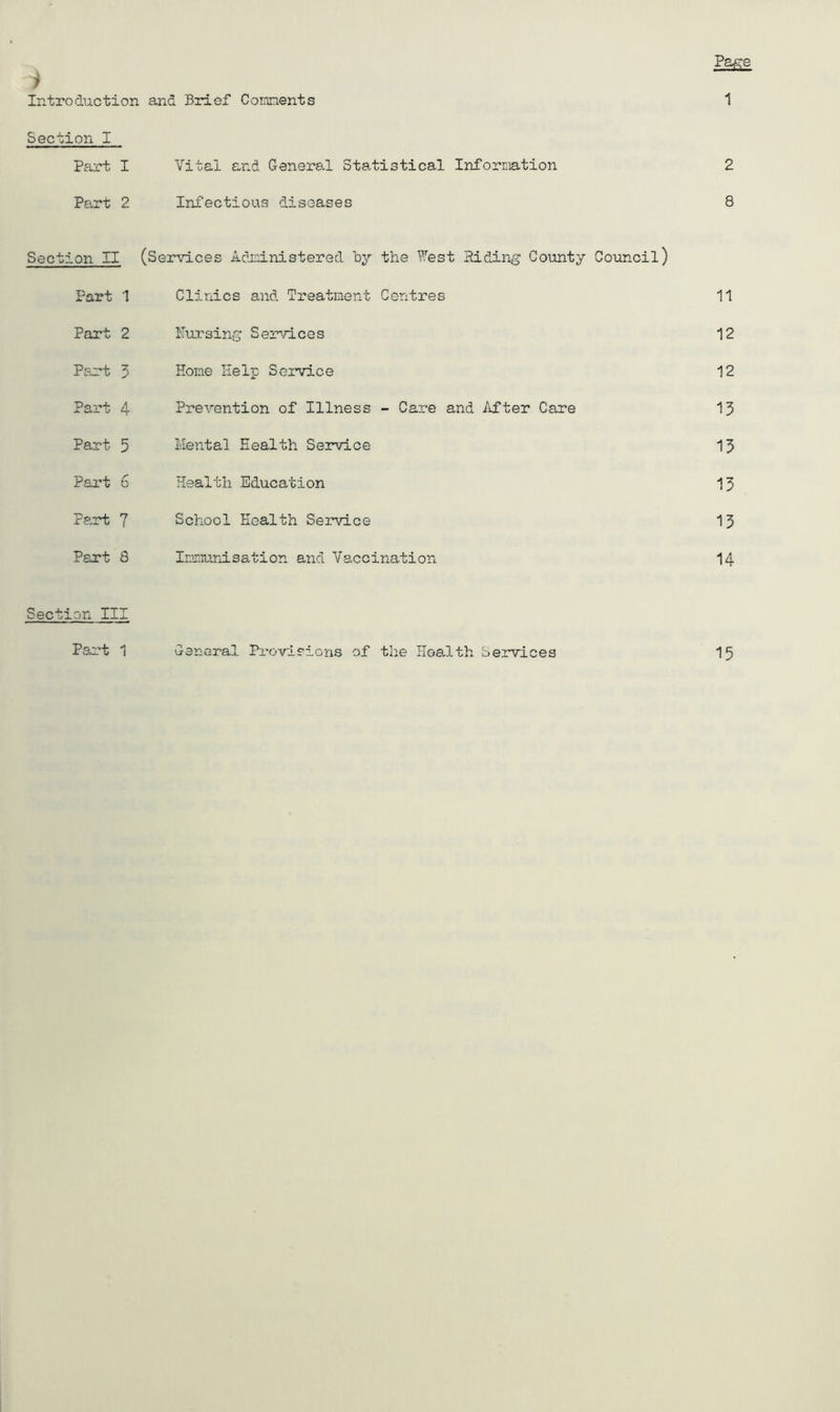 i Introduction and Brief Connents Pa^e 1 Section I Pai’t I Vital and General Statistical Information 2 Part 2 Infectious diseases 8 Section II (Services Ac’ioinistered by the West Hiding County Council) Part 1 Clinics and Treatment Centres 11 Part 2 Pursing Services 12 Pan-t 3 Hone Help Service 12 Part 4 Prevention of Illness - Care and After Care 13 Part 5 Mental Health Service 13 Part 6 Health Education 13 Fart 7 School Health Service 13 Part 8 Innunisation and Vaccination 14 Section III Part 1 General Provisions of the Health Services 15