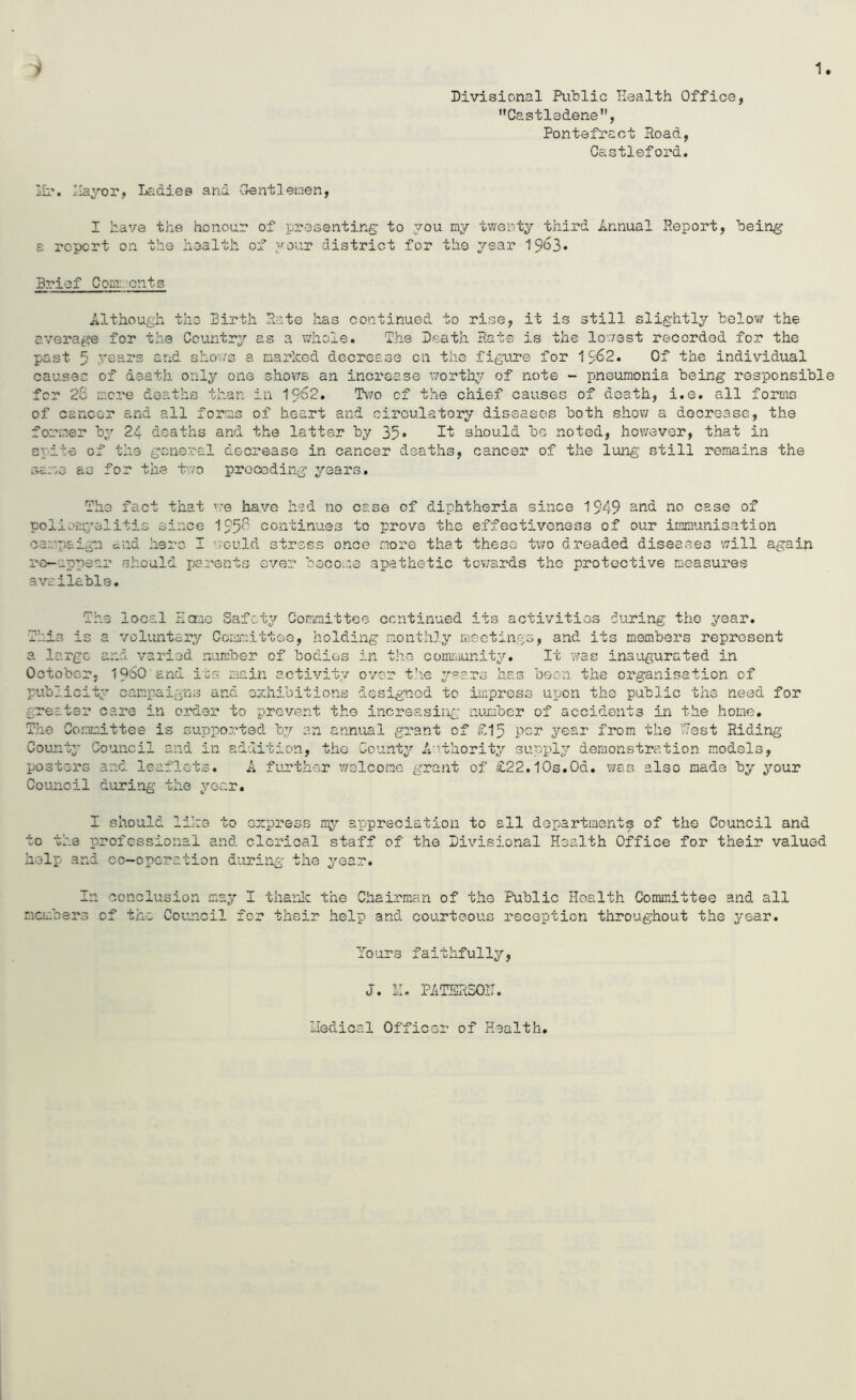 1 )» Divisional Public Health Office, Castledene, Pontefract Hoad, Castleford. Ih*. Hayor, Ladies and 'Oentleinen, I have the honour of presenting to 70U ray twenty third Lnnxxal Report, being s report on the health of your district for the year ^S63• Brief Conr.cnts Although the Birth Hate has continued to rise, it is still slightly below the average for the Country as a whole. The Death Hate is the lov/est recorded for the past 5 years and sho\/3 a marked decrease on the figujoe for I962. Of the individual causec of death only one shows an increase worthy of note - pneumonia being responsible for 25 i;:C7.’e deaths than in 19e2. T\7o of the chief causes of death, i.e. all forms of cancer and all forms of heart and circulatory diseases both shov/ a decrease, the former by 24 deaths and the latter by 35* should be noted, however, that in spite of the general decrease in cancer deaths, cancer of the lung still remains the same as for the two preceding years. The fact that we have had no case of diphtheria since 1949 snd no case of poliomyelitis since 195^ continues to prove the effectiveness of our immunisation campaign and here I '.vould stress once more that these two dreaded diseases will again re-appear should parents ever becou:e apathetic tov/ards the protective measures available. The local Hanc Safety Committee continued its activities during the year. This is a voluntary Cernnittee, holding monthly meetings, and its members represent a large and varied number of bodies in the community. It v/as inaugurated in October, 196O and its main activity over t’le y^ars has boon the organisation of publicity campaigns and ozhibitions designed to impress upon the public the need for greater care in order to prevent the increasing luimbcr of accidents in the home. The Corimittee is supported b:/ an annual grant of £15 per year from the Hest Riding County Council and in addition, the Count^^ A'^thority supply demonstration models, posters and leaflets. A further welcome grant of £22.10s.0d. v/as also made by your Council during the year. I should like to empress my appreciation to all departments of the Council and to the professional and clerical staff of the Divisional Health Office for their valued help and co-operation during the year. In conclusion may I tharic the Chairman of the Public Health Committee and all members of the Council for their help and courteous reception throughout the year. To'ors faithfully, J. II. PATSHSOIT. Iledical Officer of Health.