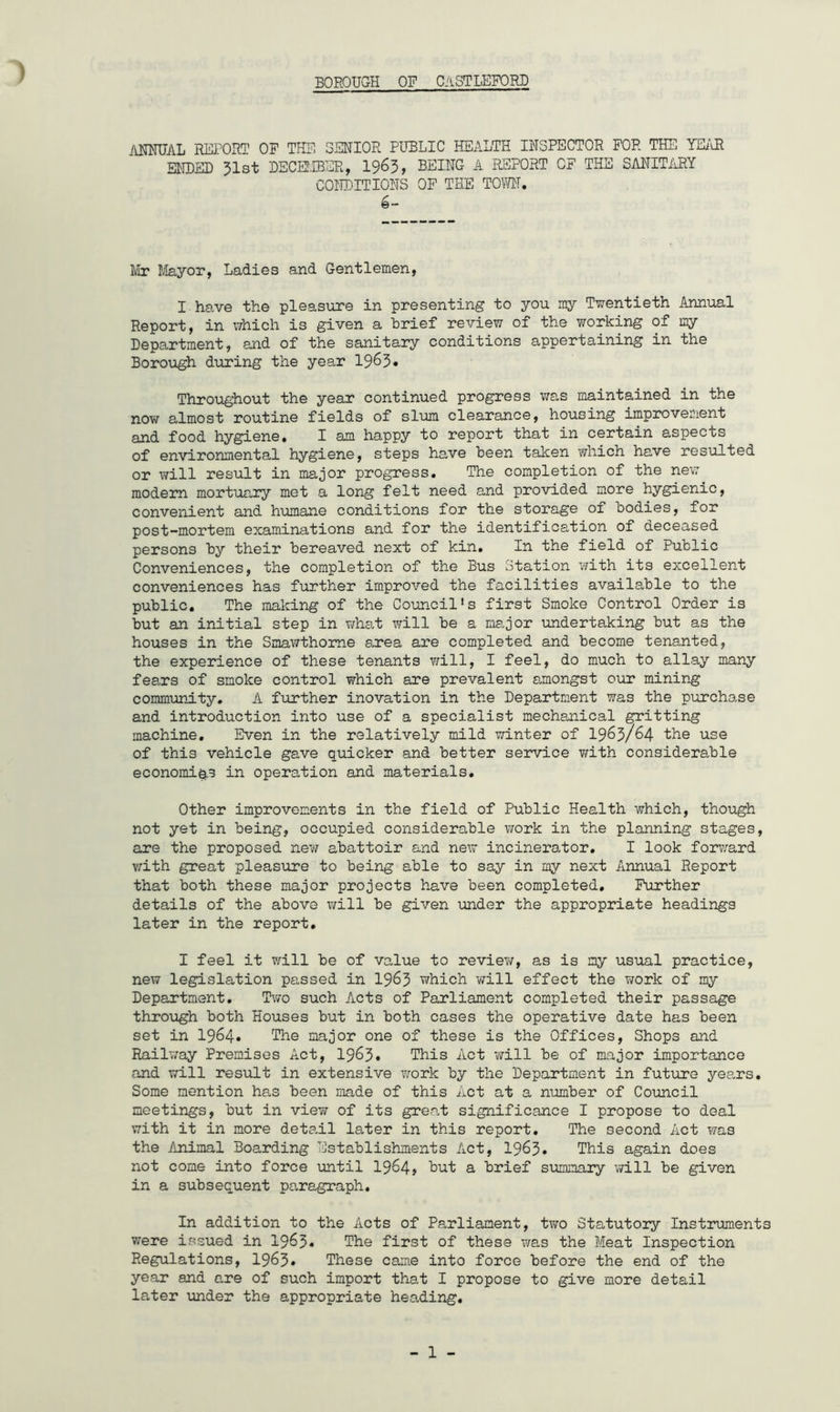 ) BOROUGH OF CASTLEFOR3D ANHUAL REPORT OF THE SENIOR PUBLIC HEALTH INSPECTOR FOR THE YEisR ENDED 31st DECEfffiSR, I963, BEING A REPORT OF THE SANITiiRY CONDITIONS OF THE TOM, Mr I/layor, Ladies and Gentlemen, I have the pleasure in presenting to you my Twentieth Annual Report, in which is given a brief review of the working of my Department, and of the sanitary conditions appertaining in the Boro\igh during the year 19^3• Throughout the year continued progress was maintained in the now almost routine fields of slum clearance, housing improvement and food hygiene. I am happy to report that in certain aspects of environmental hygiene, steps have been taken which have resulted or Tiill result in major progress. The completion of the new modern mortuary met a long felt need and provided more hygienic, convenient and humane conditions for the storage of bodies, for post-mortem examinations and for the identification of deceased persons by their bereaved next of kin. In the field of Public Conveniences, the completion of the Bus Station with its excellent conveniences has further improved the facilities available to the public. The making of the Council's first Smoke Control Order is but an initial step in what will be a major undertaking but as the houses in the Sinawthome axea are completed and become tenanted, the experience of these tenants will, I feel, do much to allay many fears of smoke control which are prevalent amongst our mining community. A further inovation in the Department was the purchase and introduction into use of a specialist mechanical gritting machine. Even in the relatively mild winter of I963/64 the use of this vehicle gave quicker and better service with considerable economics in operation and materials. Other improvements in the field of Public Health which, though not yet in being, occupied considerable work in the planning stages, are the proposed new abattoir and new incinerator, I look forward v;ith great pleasure to being able to say in my next Annual Report that both these major projects have been completed. Further details of the above will be given under the appropriate headings later in the report, I feel it will be of value to review, as is my usual practice, new legislation passed in 19^3 which will effect the work of my Department, Tv/o such Acts of Parliament completed their passage through both Houses but in both cases the operative date has been set in 1964* The major one of these is the Offices, Shops and Railv/ay Premises Act, 19^3• This Act will be of major importance and will result in extensive work by the Department in future years. Some mention has been made of this Act at a number of Council meetings, but in view of its great significance I propose to deal with it in more detadl later in this report. The second Act was the Animal Boarding Establishments Act, 19^3. This again does not come into force until 19^4t But a brief summary will be given in a subsequent paragraph. In addition to the Acts of Parliament, two Statutory Instruments were issued in 1963* The first of these was the Meat Inspection Regulations, 1963* These came into force before the end of the year and are of such import that I propose to give more detail later under the appropriate heading.