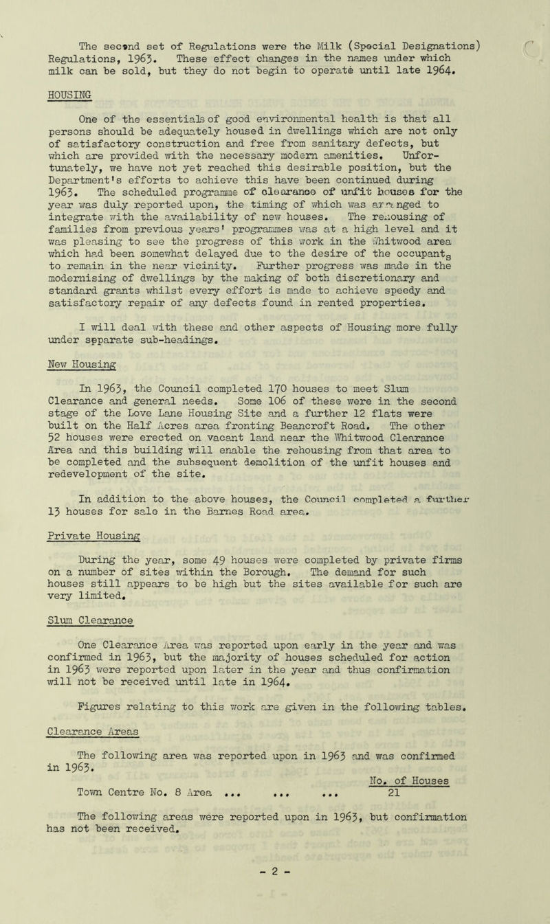 The second set of Regulations were the Milk (Special Designations) Regulations, I965. These effect changes in the names under which milk can be sold, but they do not begin to operate until late 1964* HOUSING One of the essentials of good environmental health is that all persons should be adeq\is,tely housed in dvvellings which are not only of satisfactory construction and free from sanitary defects, but which are provided with the necessary modem amenities. Unfor- tunately, T/e have not yet reached this desirable position, but the Department’s efforts to achieve this have been continued during 1963. The scheduled programme of oleoranoe of unfit bouses for the year was duly reported upon, the timing of v/hich was arringed to integrate ?;ith the availability of new houses. The renousing of families from previous years* programmes v/as at a high level and it v/as pleasing to see the progress of this work in the vdiitwood area which ha,d been somexvhat delayed due to the desire of the occupantg to remain in the near vicinity. Further progress was made in the modernising of dv;ellings by the making of both discretiona,ry and standard grants whilst every effort is made to achieve speedy and satisfactory repair of any defects found in rented properties. I will deal with these and other aspects of Housing more fully mder spparate sub-headings. New Housing In 1965? the Council completed I70 houses to meet Slum Clearance and general needs. Some IO6 of these were in the second stage of the Love Lane Housing Site and a further 12 flats were built on the Half Acres area fronting Beancroft Road. The other 52 houses were erected on vacant land near the \Wiitwood Clearance Area and this building will enable the rehousing from that area to be completed and the subsequent demolition of the unfit houses and redevelopment of the site. In addition to the above houses, the Council completed a fui-thex- 15 houses for sale in the Barnes Road area. Private Housing During the year, some 49 houses were completed by private firms on a number of sites within the Borough. The demand for such houses still appears to be high but the sites available for such are very limited. Slum Clearance One Clearance Jirea was reported upon early in the year and Y;as confirmed in 19^3> but the majority of houses scheduled for action in 1963 were reported upon la,ter in the year and thus confirma-tion will not be received until late in 1964* Figures relating to this v/ork are given in the follov/ing to,bles. Clearance Areas The following area was reported upon in 19^3 n,nd was confirmed in 1963. No, of Houses Town Centre No, 8 Area ... ... ... 21 The folloT^ing areas v/ere reported upon in 19^3» but confirmation has not been received.