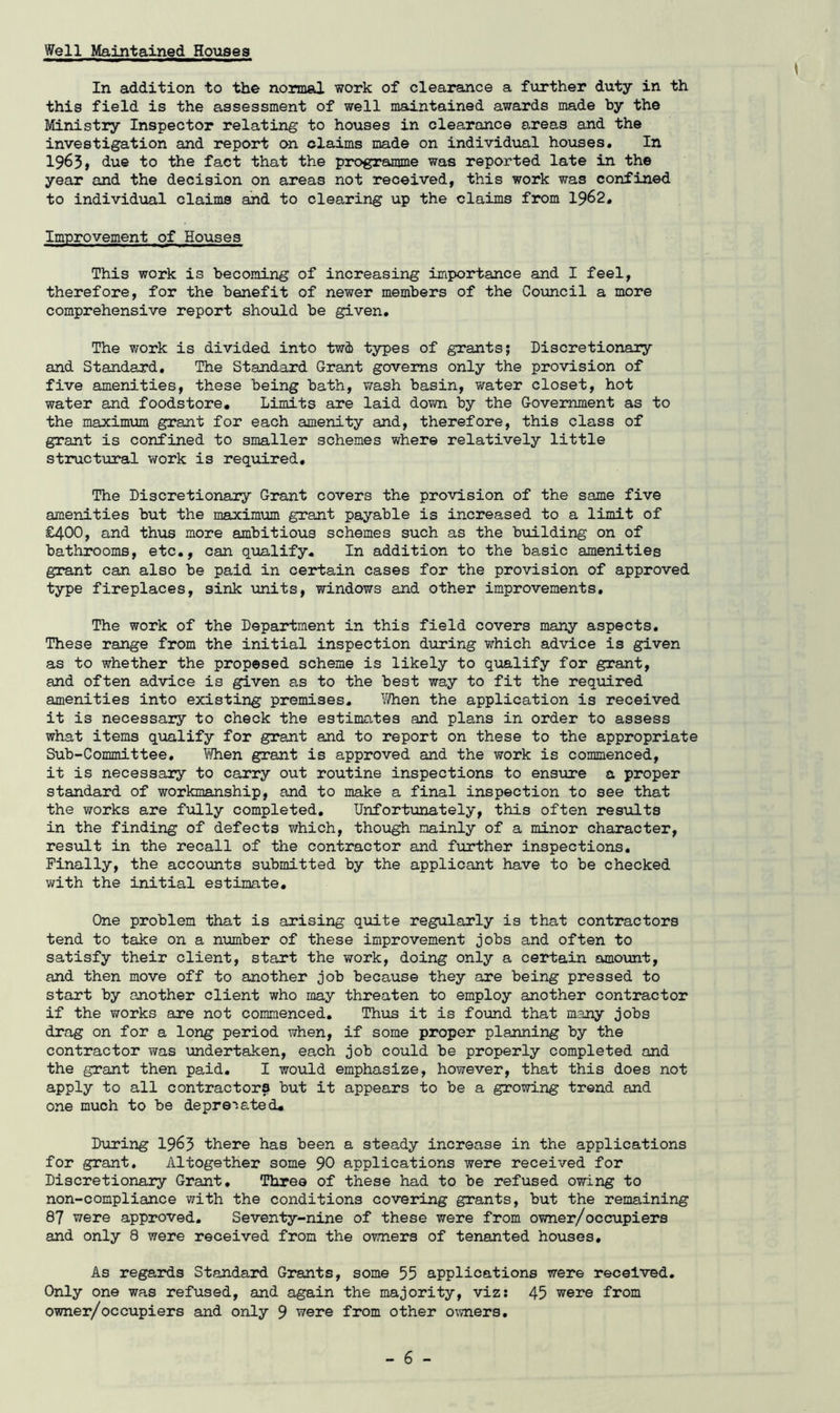 Well Maintained Houses In addition to the normal work of clearance a further duty in th this field is the assessment of well maintained awards made by the Ministry Inspector relating to houses in clearance a.reas and the investigation and report on claims made on individual ho\xses. In 1963* due to the fact that the programme was reported late in the year and the decision on areas not received, this work was confined to individual claims and to clearing up the claims from 1962. Improvement of Houses This work is becoming of increasing importance and I feel, therefore, for the benefit of newer members of the Council a more comprehensive report should be given. The work is divided into twi types of grants; Discretionary and Standard, The Standard Grant governs only the provision of five amenities, these being bath, wash basin, water closet, hot water and foodstore. Limits are laid down by the Government as to the maximum grant for each amenity and, therefore, this class of grant is confined to smaller schemes where relatively little structural work is required. The Discretionary Grant covers the provision of the same five amenities but the maximum grant payable is increased to a limit of £400, and thus more ambitious schemes such as the building on of bathrooms, etc., can qualify. In addition to the basic amenities grant can also be paid in certain cases for the provision of approved type fireplaces, sink units, windows and other improvements. The work of the Department in this field covers many aspects. These range from the initial inspection during which advice is given as to whether the propesed scheme is likely to qualify for grant, and often advice is given as to the best way to fit the required amenities into existing premises, l^hen the application is received it is necessary to check the estimates and plans in order to assess what items qualify for grant and to report on these to the appropriate Sub-Committee. ¥/hen grant is approved and the work is commenced, it is necessary to carry out routine inspections to ensure a proper standard of workmanship, and to make a final inspection to see that the works are fully completed. Unfortunately, this often resiilts in the finding of defects which, though mainly of a minor character, result in the recall of the contractor and further inspections. Finally, the accounts submitted by the applicant have to be checked with the initial estimate. One problem that is arising quite regularly is that contractors tend to take on a number of these improvement jobs and often to satisfy their client, start the work, doing only a certain amount, and then move off to another job because they are being pressed to start by another client who may threaten to employ another contractor if the works are not commenced. Thus it is found that many jobs drag on for a long period when, if some proper planning by the contractor was xandertaken, each job could be properly completed and the grant then paid. I woxild emphasize, however, that this does not apply to all contractors but it appears to be a growing trend and one much to be deprecated. During I963 there has been a steady increase in the applications for grant. Altogether some 90 applications were received for Discretionary Grant, Three of these had to be refused owing to non-compliance with the conditions covering grants, but the remaining 87 were approved. Seventy-nine of these were from owner/occupiers and only 8 were received from the owners of tenanted houses. As regards Standard Grants, some 55 applications were received. Only one was refused, and again the majority, viz: 45 were from owner/occupiers and only 9 were from other owners.