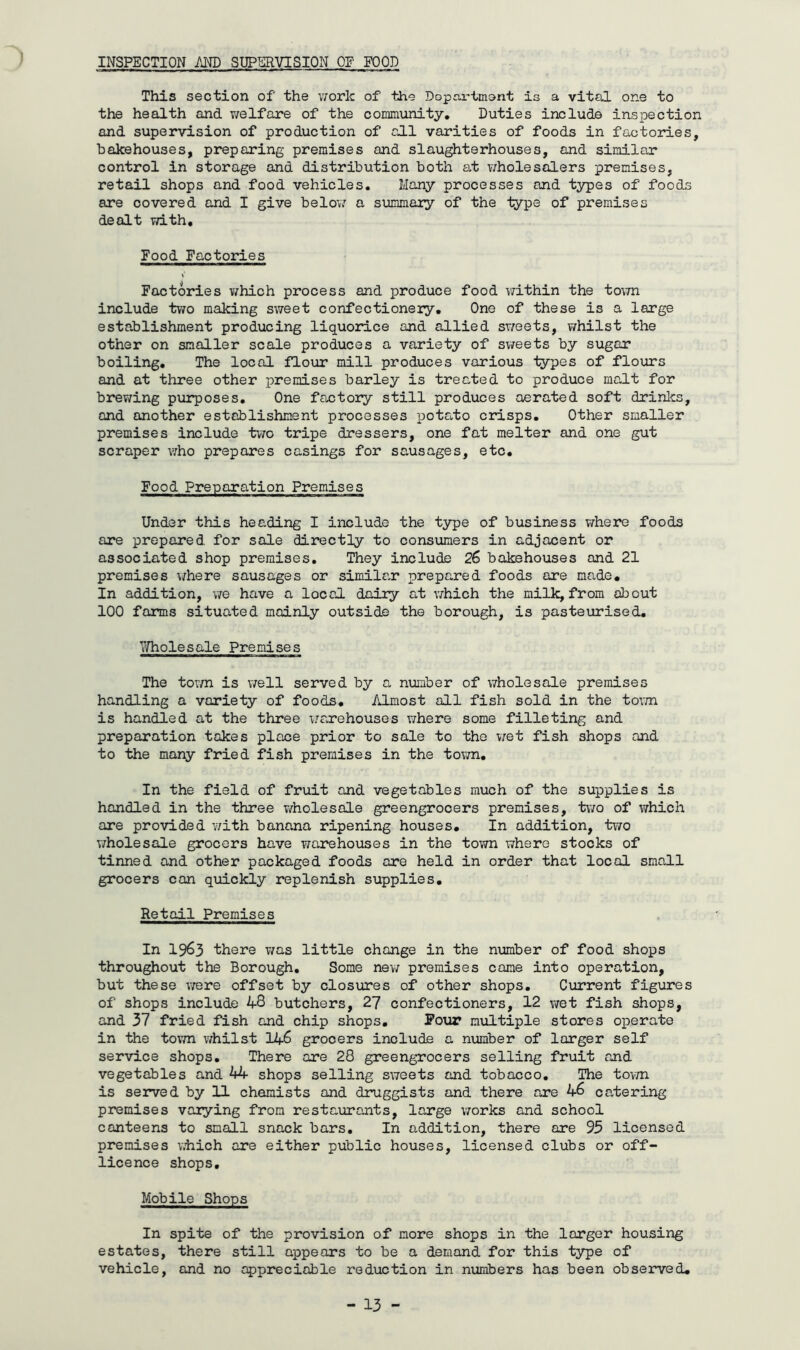 INSPECTION MD SUPERVISION OF FOOD This section of the v/ork of the Dopr.rtmont is a vital one to the health and v/elfare of the community. Duties include inspection and supervision of production of all vanities of foods in factories, bakehouses, preparing premises and slaughterhouses, and similar control in storage and distribution both at v/holesalers premises, retail shops and food vehicles. Many processes and types of foods are covered and I give below a summaiy of the iype of premises dealt T/ith, Food Factories Factories v/hich process and produce food i/ithin the town include two making sweet confectionery. One of these is a large establishment producing liquorice and allied sweets, whilst the other on smaller scale produces a variety of svreets by sugar boiling. The local flour mill produces various types of flours and at three other premises barley is treated to produce malt for brev;ing purposes. One factory still produces aerated soft drinlcs, and another establishment processes potoi-to crisps. Other smaller premises include two tripe dressers, one fat melter and one gut scraper who prepares casings for sausages, etc. Food Preparation Premises Under this heading I include the type of business v/here foods are prepared for sale directly to consumers in adjacent or associated shop premises. They include 26 bakehouses and 21 premises where sausages or similar prepared foods are made. In addition, we have a locoJ. dairy at v/hich the milk, from about 100 farms situated mainly outside the borough, is pasteurised, YiTholesale Premises The town is well served by a number of wholesale premises handling a variety of foods. Almost all fish sold in the town is handled at the three ijarehouses v;here some filleting and preparation takes place prior to sale to the v;et fish shops and to the many fried fish premises in the tovm. In the field of fruit and vegetables much of the supplies is handled in the three wholesale greengrocers premises, two of ivhich are provided v/ith banana ripening houses. In addition, two wholesale grocers have warehouses in the town where stocks of tinned and other packaged foods ore held in order that local small grocers can quickly replenish supplies. Retail Premises In 1963 there T;as little change in the number of food shops throughout the Borough, Some new premises came into operation, but these were offset by closures of other shops. Current figures of shops include 48 butchers, 27 confectioners, 12 wet fish shops, and 37 fried fish and chip shops. Pour multiple stores operate in the tovm whilst V+S grocers includs a number of larger self service shops. There are 28 greengrocers selling fruit and vegetables and 44 shops selling sweets and tobacco. The to^m is served by 11 chemists and druggists and there are 46 catering premises varying from restaurants, large works and school canteens to small snack bars. In addition, there are 95 licensed premises viiich are either public houses, licensed clubs or off- licence shops. Mobile Shops In spite of the provision of more shops in the larger housing estates, there still appears to be a demand for this type of vehicle, and no appreciable reduction in numbers has been observed.