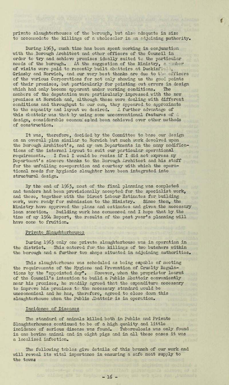 f private slaughterhouses of the borough, but also adequate in size to acconunodate the killings of a v;holesaler in .in adjoining authority. During I963, nuch tine has been spent v/orking in conjunction T,vith the Borough /u’chitect and other officers of the Council in order to try and achieve premises ideally suited to the particular needs of the borough. At the suggestion of the Ministry, a utber of visits were paid to recently built abattoirs at DuckinfielJ^ Grimsby and Norwich, and our very best thanks are due to the officers of the various Corpora.tions for not only shov;ing us the good points of their premises, but particularly for pointing out errors in design which had only become apparent under working conditions. The members of the deputation were particularly impressed v?ith the new premises at Norwich and, although these \7ere dealing with different conditions and throughput to our own, they appeared to approximate to the capacity a,nd layout we desired, A further advantage of this abattoir v/as that by using some unconventional features of d design, considerable econom:'sahad been achieved over other methods of construction. It vras, therefore, decided by the Committee to base our design on an overall plan similar to Norv/ich but much work devolved upon the Borough iirchitect’s, and my o\?n Departments in the many modifica- tions of the internal layout to siiit our pa.rticular operational requirements, I feel I v/ould be remiss if I did not express my Deportment's sincere tha.nks to the Borough /wchitect and his stafT for the unfailing co-opsra.tion and courtesy v/ith which the opera- tional needs for hygienic slaughter ho,ve been integrated into structiirol design. By the end of 19^3, most of the final planning was completed and tenders had been provisionally accepted for the specialist vrork, and these, together with the Direct Labour EstimCites for building work, v/ere ready for submission to the Ministry, Since then, the Ministry have approved the plans and estimates and. given the necessary loan sanction. Building work has commenced and I hope that by the time of my lS6k. Report, the results of the past year's planning va.ll have come to fruition. Private Slaughterhouses During 19^3 only one private slaughterhouse v/as in operation in the district. This catered for the killings of two butchers v/ithin the borough and a further two shops situe.ted in adjoining authorities. This slaughterhouse v/as scheduled as being capable of meeting the requirements of the Hygiene and Prevention of Cruelty Regula- tions by the ”c,ppointed day. However, when the proprietor learnt of the Council's intention to build a Public Abattoir conveniently near his premises, he readily agreed that the expenditure necessary to improve his premises to the necessary standard v;ould be uneconomical and he has, therefore, agreed to close do'wn this slaughterhouse i/hen the Public ibattoir is in operation. Incidence of Diseases The standard of animals killed both in Public and Private Slaughterhouses continued to be of a high quality and little incidence of serious disease X7as foiuid. Tuberculosis was only found in one bovine animal and in eight pigs and in all these cases it v/as a localised infection. The following tables give deta.ils of this branch of our v/ork a,nd will reveal its vital importance in ensuring a safe meat supply to the tovmi