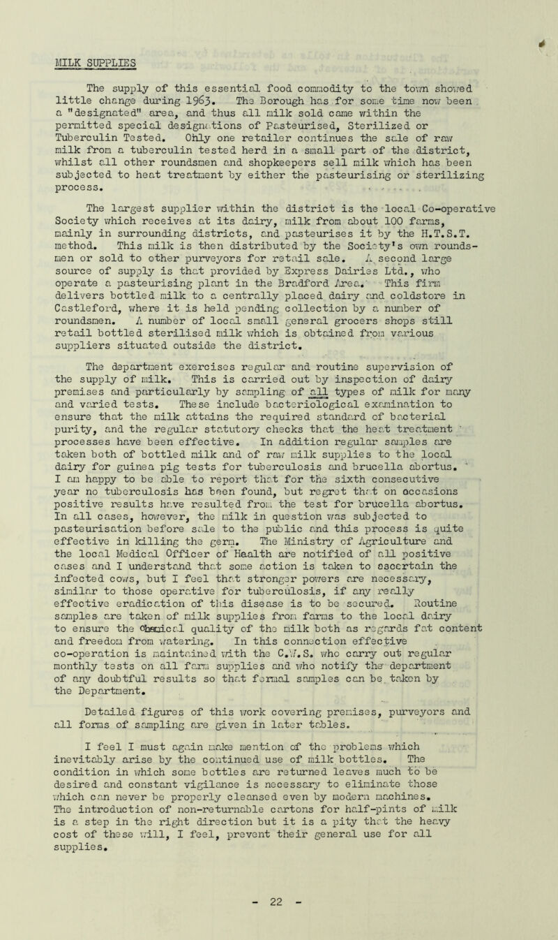 4 MILK SUPPLIES The supply of this essential food comraodity to the tovm shov:ed little change during 19^3. The Borough has.for some tine now been . a ’’designated area, and thus a.ll milk sold came within the permitted special desigm.tions of Pa;.steurised, Sterilized or Tuberculin Tested, Ohly one retailer continues the sale of rav/ milk from a tuberculin tested herd in a small part of the district, whilst c,ll other roundsmen and shopkeepers sell milk which has been subjected to heat treatment by either the pasteurising or sterilizing process. The largest supplier v/ithin the district is the local Co-operative Society which receives at its dairy, milk from about 100 farms, mainly in siirrounding districts, and pasteurises it by the H,T,S,T, method. This milk is then distributed by the Society’s own rounds- men or sold to other purveyors for retail sale, A second large source of supply is that provided by Express Dairies Ltd,, who operate a pasteurising plant in the Bradford Area.' This firm delivers bottled milk to a centrally placed dairy and coldstore in Castleford, ¥;here it is held pending collection by a, nimiber of roundsmen, k number of local sma.ll general grocers shops still retail bottled sterilised milk ¥7hich is obtained from various suppliers situated outside the district. The department exercises regular and routine supeirvision of the supply of milk. This is carried out by inspection of dadry premises and particularly by sampling- of all types of milk for many and varied tests. These include bacteriological examination to ensure that the milk attains the required standard of bacterial purity, and the regular statutory checks that the heat treatment processes hare been effective. In addition regular saiaples are taken both of bottled milk and of rav; milk supplies to the local dairy for guinea pig tests for tuberculosis and brucella abortus. ' I am happy to be able to report that for the sixth consecutive year no tuberculosis has been found, but regret that on acccvsions positive results hare resulted from the test for brucella abortus. In all cases, hov/ever, the milk in question v;as subjected to pasteurisation before sate to the public ard this process is quite effective in killing the germ. The Ministry of Aigriculture and the local Medical Officer of Haalth are notified of all positive cases and I understa^bd that some action is taken to ascertain the infected cov/s, but I feel thrd stronger pov/ers are necessc-iy, similar to those operative for tuberculosis, if a.ny readly effective eradica-tion of this disease is to be secured, Routine samples are taken of milla supplies from farms to the local dairy to ensure the c^isaical quality of the milk both as regards fa,t content and freedom from ¥/atering. In this connection effective co-operation is maintrdned X'/ith the C,i7, S, v/ho carry out regular monthly tests on all fa^rra supplies and v/ho notify the- depc.rtment of any doubtful results so that forraaJ. samples can be.talcen by the Department, Detailed figures of this ¥7ork covering precises, purveyors and all forms of sampling a^re given in lai,ter taJbles. I feel I must ag.ain maJee mention of the problems which inevitably arise by the continued use of milk bottles. The condition in ¥;hich some bottles a.re returned leaves much to be desired and constant vigilance is necessary to eliminaite those v/hich can never be properly cleansed even by modern machines. The introduction of non-returnable cantons for ha.lf-pints of milk is a. step in the right direction but it is a pity that the heavy cost of these v;ill, I feel, prevent their general use for aAl supplie s•