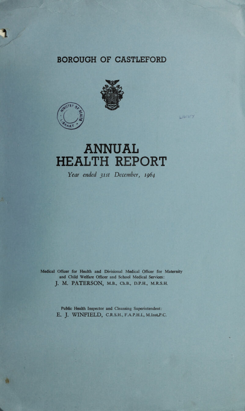 BOROUGH OF CASTLEFORD ANNUAL HEALTH REPORT Year ended 31st December, 1964 Medical Officer for Health and Divisional Medical Officer for Maternity and Child Welfare Officer and School Medical Services: J. M. PATERSON, m.b., Ch.B., d.p.h., m.r.s.h. Public Health Inspector and Cleansing Superintendent: E. J. WINFIELD, C.R.S.H., F.A.P.H.I., M.InsUP.C.