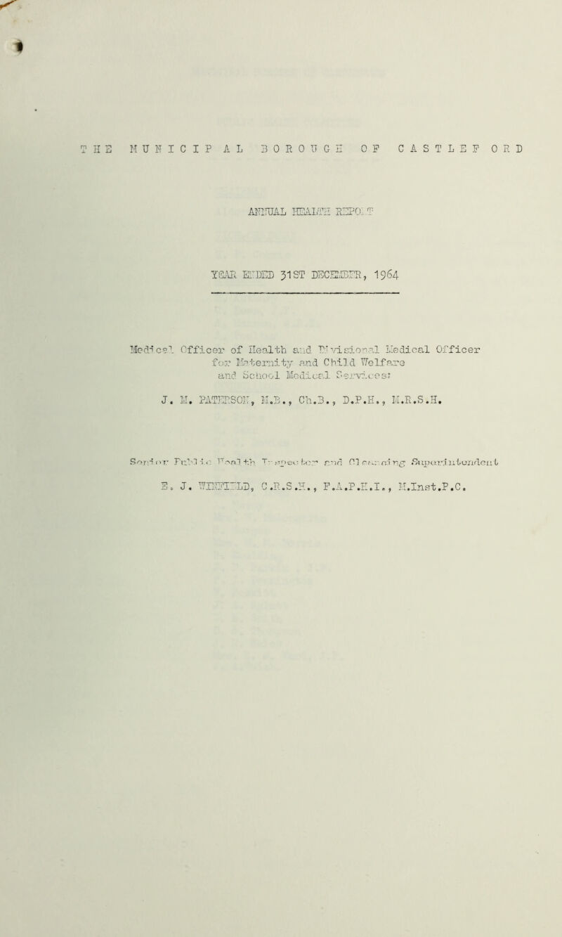 H Hi HUFIC IP A L BOROUGH OP C A S T L E P ORB ANNUAL HEALTH RHPOLT YEAR ElDHL J1ST DECEMBER, 1964 Medical Officer of Health and 71‘visional Medical Officer for Maternity a.nd Child Welfare and School Medical Services? J. M. PATERSON, M.B., Ch.B., D.P.H., M.R.S.H. Snrn or Full i.o Foal+.h. T” spec f;or end FI rn:i r;^ /Suparintondeut