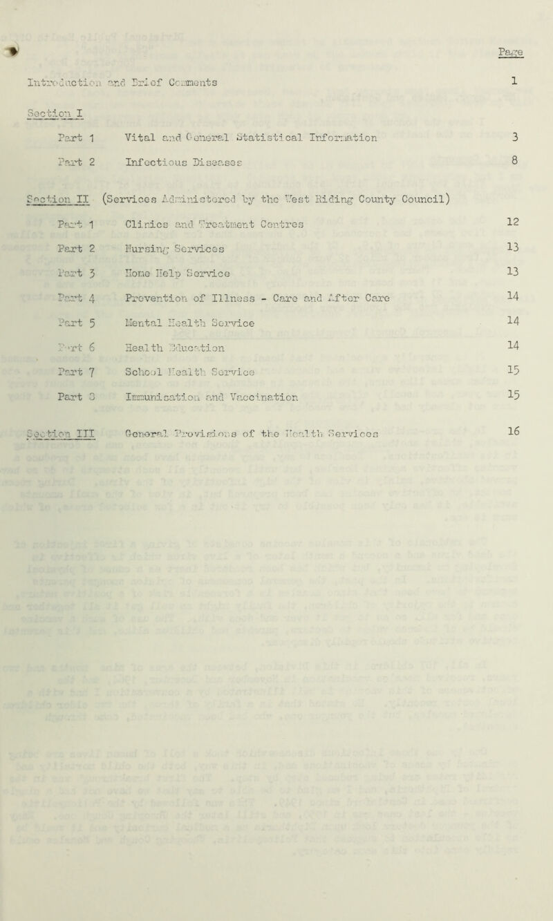 Introduction Soot ion. I Part 1 Vital and General Statistical Information 3 Part 2 Infectious Diseases 8 £action II (Services Adninistored hy the Vest Hiding County Council) Part 1 Clinics and treatment Centres 12 Part 2 Pursing Services 13 Part 5 Hone Help Service 13 T)nr»f A Prevention of Illness - Care and After Care 14 Part 5 Mental Health Service 14 P-rt 6 Health Education 14 Port 7 School Health Service 15 Part 0 Inmuni cation, and Vaccination 15 Section III General Provisions of the Health Services 16