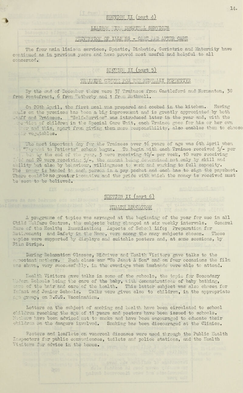 a L-1 L'H ri ! 14 t LIAISON ■LEI HOSPITAL SERVICES PRETEHTIOE OF ILLNESS - CUE ILS AFTER CARS The four main, liaison services, Spastic, Diabetic, Geriatric and Maternity have continued as in previous years and have proved most useful and helpful to all concerned. THAI!:I17G CENTRE FOR THE MENTALLY DEFECTIVE By the end of December there were 37 Trainees from Castleford and Hornanton, 30 from Pontefract, 6 from T~etherby and 1 from Rothwell. On 2.0th April, the first meal was prepared and cooked in the kitchen. Having o.n.Is on the premises has been a big improvement and is greatly appreciated by both n.nff and Trainees. Self-Service was introduced later in the year and, with the motion of children in the Special Care Unit, each Trainee goes for his or her own .r and this, apart from giving them more responsibility, also enables them to choose .r vegetables. The most important day for the Trainees over 16 years of age was 6th April when E-y nv.i to Patients scheme began. To begin with each Trainee received 5/- por bu“. by the end of the year, 3 were receiving 10/- per week, 10 were receiving 7 0and 20 wore receiving 5/~» the amount being determined not only by skill and ility but also by behaviour, willingness to work and working to full capacity, he money is handed to each person in a pay packet and each has to sign the paysheet, here could bo no greater incentive and the pride with which the money is received must e seen to be believed. SECTION II (wart 6) HEALTH EDUCATION A programme cf topics was arranged at the beginning of the year fer use in all Child Mlfare Centres, the subjects being changed at six weekly intervals. General Care cf the Health} Immunisation; Aspects of School Life; Preparation for Retirement; and Safety in the Home, were among the many subjects chosen. These x pics were supported by displays and suitable posters and, at some sessions, by Film Strips. Luring Relaxation Classes$ Midwives and Health Visitors gave talks to the . oectant mothers. Each class saw To Janet A Son and on four occasions the film . as shown, very successfully, in the evenings when husbands were able to attend. Health Visitors gave talks in some of the schools, the topic for Secondary  flora Schools being the care of the baby, with demonstrations of baby bathing, -v: of the hair and care of the health. This latter subject was also chosen for Infant and Junior Schools. Talks were given also to children, in the appropriate y 0 group, on B.C.G. Vaccination, Letters on the subject of smoking and health have been circulated to school cfj.lcron reaching the age of 11 years and posters have been issued to schools. .Ethers have been advised not to smoke and have been encouraged to educate their children on the dangers involved. Smoking has been discouraged at the Clinics. rosters and leaflets on venereal diseases were used through the Public Health Inspectors for public conveniences, toilets and police stations, and the Health Vi si tores for advice in the hones.