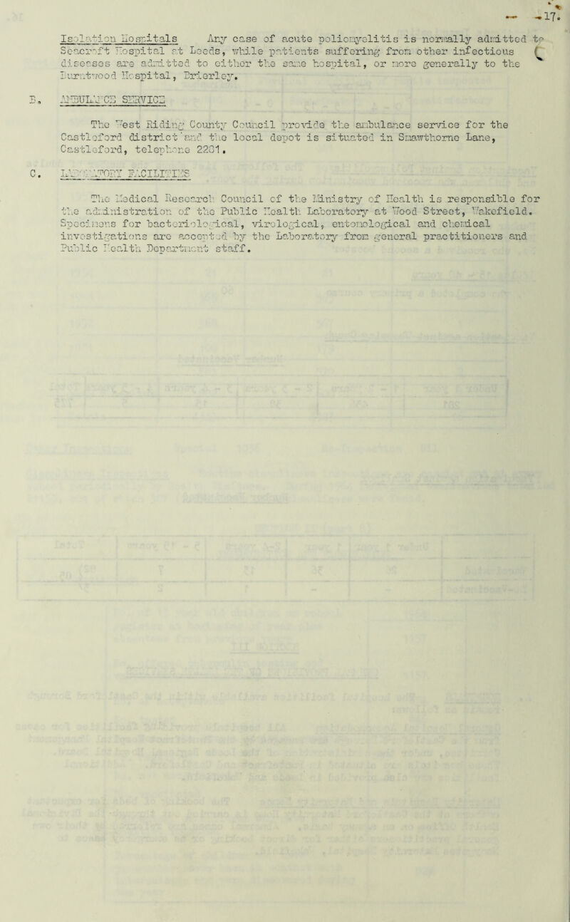 Seacroft Hospital at Leeds, while patients suffering from other infectious diseases are admitted to either the same hospital, or more generally to the Burntwood Hospital, Brierloy. C •R AiudJidd' cs sehvici The Vest Riding County Council provide the ambulance service for the Castloford districtand the local depot is situated in Smawthorne Lane, Castleford, telephone 22G1, C. UH VAT0RT FACILITIES The liedical Research. Council of the Ministry of Health is responsible for the adnini strati on of the Public Health Laboratory at Vood Street, Vakefield. Specimens for bacteriological, virological, entomological and chemical investigations arc accepted by the Laboratory from general practitioners and Public Health Department staff.