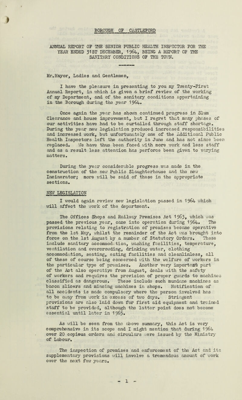> ANNUAL REPORT OF THE SENIOR PUBLIC HEALTH INSPECTOR FOR THE YEAR ENDED 31 ST DECEMBER, 19^4, BEING A REPORT OF THE SANITARY CONDITIONS OF THE TOW. Mr.Mayor, Ladies and Gentlemen, I have the pleasure in presenting to you my Twenty-First Annual Report, in which is given a brief review of the working of n\y Department, and of the sanitary conditions appertaining in the Borough during the year 19&4. Once again the year has shown continued progress in Slum Clearance and house improvement, but I regret that many phases of our activities have had to be curtailed through staff shortage. During the year new legislation produced increased responsibilities and increased work, but unfortunately one of the Additional Public Health Inspectors left the authority in June and has not since been replaced. We have thus been faced with more work and less staff and as a result less attention has perforce been given to varying matters. During the year considerable progress was made in the construction of the new Public Slaughterhouse and the new Incinerator; more will be said of these in the appropriate sections. NEW LEGISLATION I would again review new legislation passed in 19^4 which will affect the work of the department. The Offices Shops and Railway Premises Act 19^3, which was passed the previous year, came into operation during 19&4* The provisions relating to registration of premises became operative from the 1st May, whilst the remainder of the Act was brought into force on the 1st August by a number of Statutory Orders. These include sanitary accommodation, washing facilities, temperature, ventilation and overcrowding, drinking water, clothing accommodation, seating, eating facilities and cleanlinless, all of these of course being concerned with the welfare of workers in the particular type of premises. Another very important part of the Act also operatiye from August, deals with the safety of workers and requires the provision of proper guards to machines classified as dangerous. These include such mundane machines as bacon slicers and mincing machines in shops. Notification of all accidents is made compulsory where the person involved has to be away from work in excess of two days. Stringent provisions are also laid down for first aid equipment and trained staff to be provided, although the latter point does not become essential until later in 1 9&5. As will be seen from the above summary, this Act is very comprehensive in its scope and I might mention that during 19^4 over 20 copious orders and circulars were issued by the Ministry of Labour. The inspection of premises and enforcement of the Act and its supplementary provisions will involve a tremendous amount of work over the next few years.