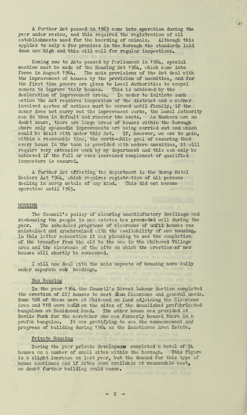 A further Act passed in 19&3 came into operation during the year under review, and this required the registration of all establishments used for the boarding of animals. Although this applies to only a few premises in the Borough the standards laid down are high and this will call for regular inspections. Coming now to Acts passed by Parliament in 1964, special mention must be made of the Housing Act 1 9&4, which came into force in August 19&4. The main provisions of the Act des.1 with the improvement of houses by the provision of amenities, and for the first time powers are given to Local Authorities to compel owners to improve their houses. This is achieved by the declaration of improvement areas. In order to initiate such action the Act requires inspection of the district raid a rather involved system of notices must be served until finally, if the owner does not carry out the improvement works, the Local Authority can do them in default and recover the costs. As Members rare no doubt aware, there are large areas of houses -within the Borough where only spasmodic improvements are being carried out and which could be dealt with under this Act. If, however, we are to gain, within a reasonable time, the worth-while goal of ensuring that every house in the town is provided with modern amenities, it will require very extensive work by my department and this ceoi only be achieved if the full or even increased complement of qualified inspectors is ensured. A further Act affecting the department is the Scrap Metal Dealers Act 19^4, which requires registration of all persons dealing in scrap metals of any kind. This did not become operative until 1 9^5« HOUSING The Council's policy of clearing unsatisfactory dwellings and re-housing the people in new estates has proceeded well during the year. The scheduled programme of clearance of unfit Rouses was maintained and synchronized with the availability of new housing. In this latter connection it was pleasing to see the completion of the transfer from the old to the new in the 'Whitwood Village area and the clearance of the site on which the erection oof new houses will shortly be commenced. I will now deal -with the main aspects of housing more f ully under separate sub headings. New Housing In the year 1 964 the Council's Direct Labour Section completed the erection of 227 houses to meet SLum Clearance and general needs. Some 108 of these were at Vhitwood on land adjoining the Clearance Area and 118 were built on the sites of the demolished prefabricated bungalows at Healdwood Roa.d. The other house was provided at Savile Park for the caretaker who was formerly housed there in a prefab bungalow. It was gratifying to see the commencement and progress of building during 1 9&4 on the Smawthorne Area Estate. Private Housing During the year private developsro completed a total of 54 houses on a number of small sites within the Borough. This figure is a slight increa.se on last yea.r, but the demand for this type cf house continues raid if sites were e-vailable at reasonable costs no doubt further building would ensue.