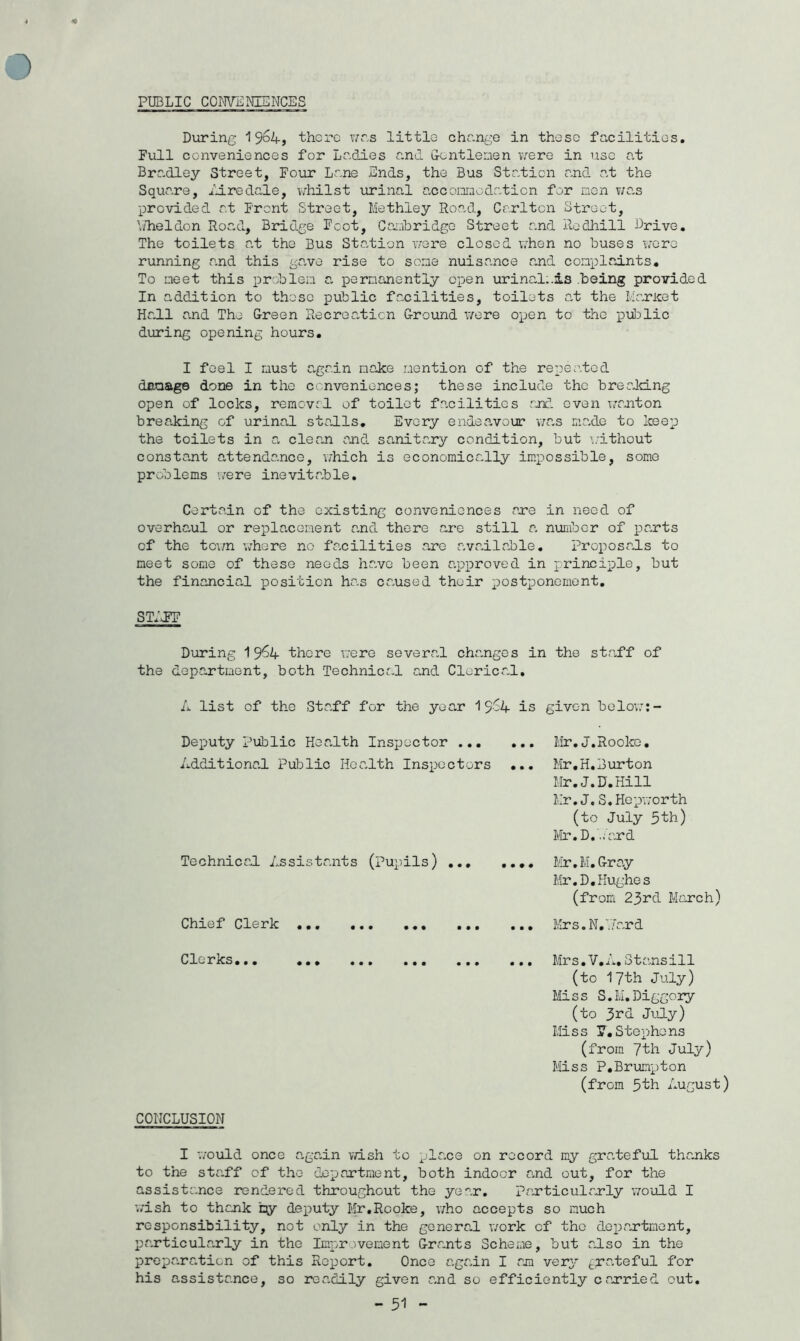 PUBLIC CONVENIENCES During 1964, there was little change in these facilities. Full conveniences for Ladies and Gentlemen were in use at Bradley Street, Four Lane Ends, the Bus Station and at the Square, lire dale, whilst urinal accomodation for men was provided at Front Street, Methley Road, Carlton Street, Y/heldon Road, Bridge Foot, Cambridge Street and Redhill Drive. The toilets at the Bus Station were closed when no buses wore running and this gave rise to some nuisance and complaints. To meet this problem a permanently open urinal;.is .being provided In addition to those public facilities, toilets at the Haricot Hall and The Green Recreation Ground were open to the public during opening hours. I feel I must again make mention of the repeated damage done in the conveniences; these include the breeking open of locks, removal of toilet facilities and even wanton breaking of urinal stalls. Every endeavour was made to keep the toilets in a clean and sanitary condition, but without constant attendance, which is economically impossible, some problems were inevitable. Certain of the existing conveniences are in need of overhaul or replacement and there are still a, number of parts of the town where no facilities are available. Proposals to meet some of these needs have been approved in principle, but the financial position has caused their postponement. STIFF During 19^4 there were several charges in the staff of the department, both Technical and Clerical. A list of the Staff for the year 19-4 is givc-n below:- Deputy Public Health Inspector Additional Public Health Inspectors ... Technical Assistants (pupils) ... Chief Clerk ... Mr,j.Rooke. Mr.H.Burton Mr.J.D.Hill Mr.J.S.Hepworth (to July 5th) Mr. D.'lard Mr. M. Gray Mr.D.Hughes (from 23rd March) Mrs. N, .Tar d Clerks... ... ... ... ... ... Mrs.V.n«otansall (to 17th July) Miss S.M.Diggory (to 3^d July) Miss Y,Stephens (from 7th July) Miss P.Brumpton (from 3th August) CONCLUSION I would once again wish to place on record my grateful thanks to the staff of the department, both indoor and out, for the assistance rendered throughout the year. particularly would I wish to thank by deputy Mr.Rooke, who accepts so much responsibility, not only in the general work of the department, particularly in the Improvement Grants Scheme, but also in the preparation of this Report. Once again I am very grateful for his assistance, so readily given and so efficiently carried out. - 31 -