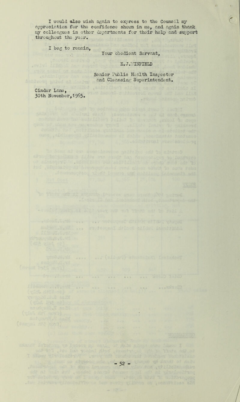 I would also wish again to express to the Council my appreciation for the confidence shown in me, and again thank my colleagues in other departments for their help and support throughout the year. I beg to remain, Your obedient Servant, E. J.'/INFIELD r Senior Public Health Inspector and Cleansing Superintondent. Cinder Lane, 30th November,19^5*
