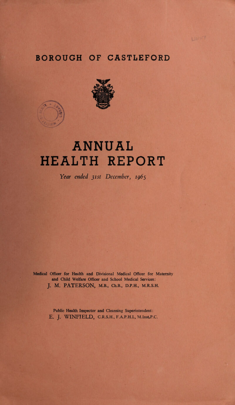 BOROUGH OF CASTLEFORD ANNUAL HEALTH REPORT Year ended 31st December, ig6s Medical Officer for Health and Divisional Medical Officer for Maternity and Child Welfare Officer and School Medical Services: J. M. PATERSON, M.B., Ch.B., D.P.H., M.R.S.H. Public Health Inspector and Cleansing Superintendent: E. J. WINFIELD, C.R.S.H., F.A.P.H.L, M.Inst.P.C