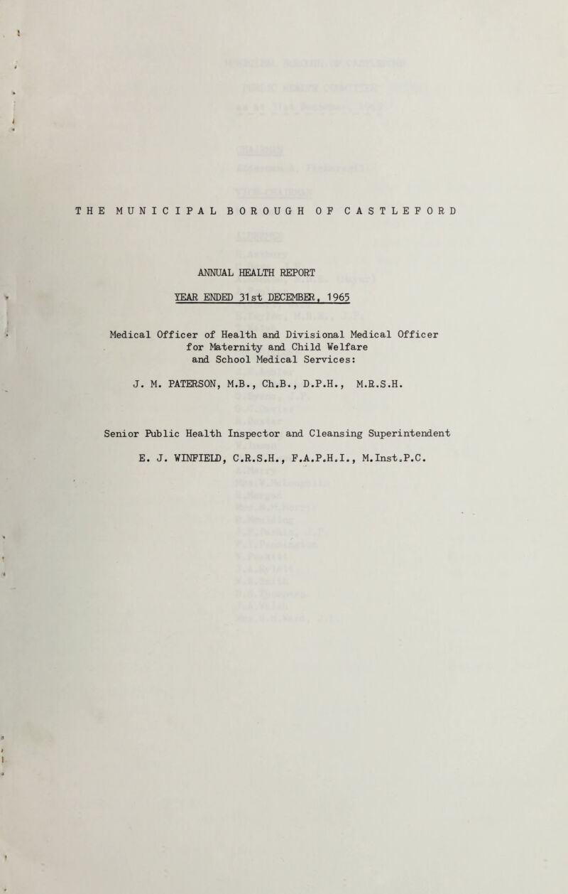 THE MUNICIPAL BOROUGH OF CASTLEFORD ANNUAL HEALTH REPORT YEAR ENDED 31st DECEMBER. 1965 Medical Officer of Health and Divisional Medical Officer for Maternity and Child Welfare and School Medical Services: J. M. PATERSON, M.B., Ch.B., D.P.H., M.R.S.H. Senior Public Health Inspector and Cleansing Superintendent