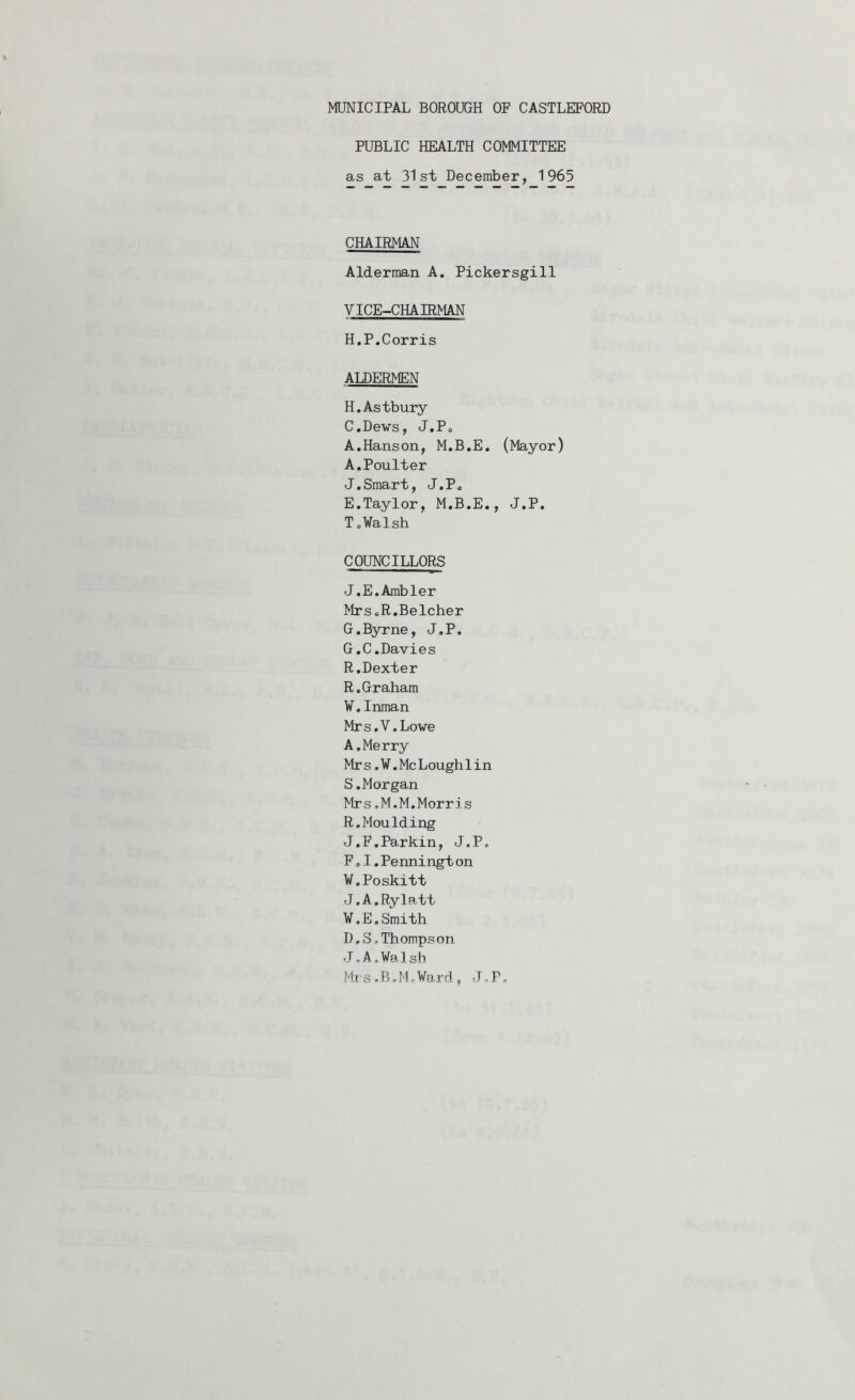PUBLIC HEALTH COMMITTEE as at 31st December, 1965 CHAIRMAN Alderman A, Pickersgill VICE-CHAIRMAN H.P.Corris ALDERMEN H.Astbury C. Dews, J.Po A.Hanson, M.B.E. (Mayor) A.PouIter J,Smart, J.P« E. Taylor, M.B.E., J.P. T.¥alsh COUNCILLORS J.E.Ambler Mrs.R.Belcher G.Byrne, J.P. G.C.Davies R.Dexter R. Graham V. Inman Mrs.V.Lowe A,Merry Mrs,V.McLoughlin S. Morgan Mrs,M.M.Morris R.Moulding J.F.Parkin, J.P, F, I.Pennington W. Poskitt J.A.Rylatt V.E.Smith D, S,Thompson J.A.Walsh Rts-B.M.Ward, J.P.