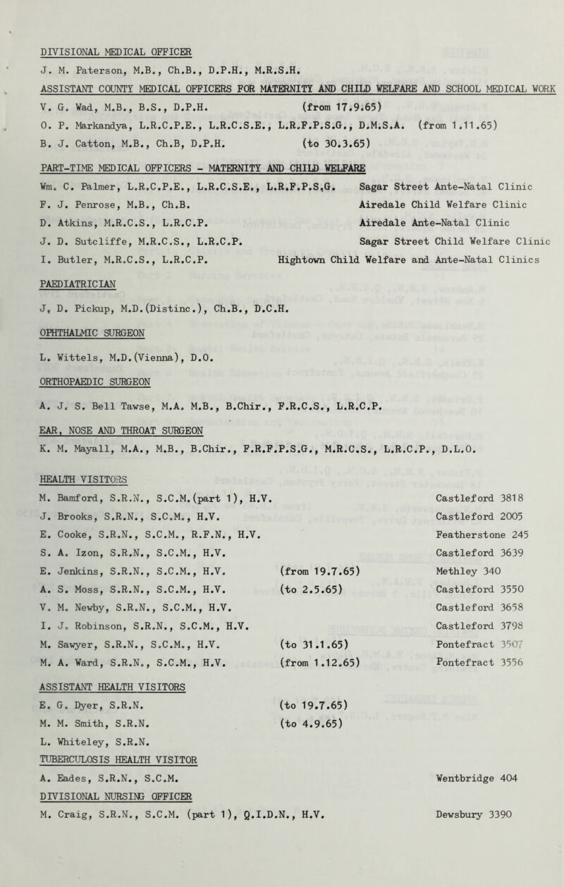 DIVISIONAL MEDICAL OFFICER J. M. Paterson, M.B., Ch.B., D.P.H,, M.R.S.H. ASSISTANT COUNTY MEDICAL OFFICERS FOR MATERNITY AND CHILD WELFARE AND SCHOOL MEDICAL WORK V. G. ¥a<i, M.B., B.S., D.P.H. (from 17.9.65) 0. P. Markandya, L.R.C.P.E., L.R.C.S.E., L.R.F.P.S.G., D.M.S.A. (from 1.11.65) B. J. Cation, M.B., Ch.B, D.P.H. (to 30.3.65) PART-TIME MEDICAL OFFICERS - MATERNITY AND CHILD WELFARE Wm. C. Palmer, L.R.C.P.E., L.R.C.S.E., L.R.F,P,S,G. Sagar Street Ante-Natal Clinic F. J. Penrose, M.B,, Ch.B. Airedale Child Welfare Clinic D. Atkins, M.R.C.S., L.R.C.P. Airedale Ante-Natal Clinic J. D. Sutcliffe, M.R.C.S., L.R.C.P. Sagar Street Child Welfare Clinic 1. Butler, M.R.C.S., L.R.C.P. Hightovn Child Welfare and Ante-Natal Clinics PAEDIATRICIAN J, D. Pickup, M.D.(Distinc.), Ch.B., D.C.H. OPHTHALMIC SUHGEON L. Wittels, M.D.(Vienna), D.O. ORTHOPAEDIC SURGEON A. J. S. Bell Tawse, M.A. M.B., B.Chir., F.R.C.S., L.R.C.P. K. M. Mayall, M.A., M.B., B.Chir., F.R.F. P.S.G., M.R.C.S., L.R.C.P., D.L.O. HEALTH VISITORS M. Bamford, S.R.N., S.C.M.(part 1), H.V. Castleford 3818 J. Brooks, S.R.N., S.C.M., H.V. Castleford 2005 E. Cooke, S.R.N., S.C.M., R.F.N., H.V. Featherstone 245 S. A. Izon, S.R.N., S.C.M., H.V. Castleford 3639 E. Jenkins, S.R.N., S.C.M., H.V. (from 19.7.65) Methley 340 A. S. Moss, S.R.N., S.C.M., H.V. (to 2.5.65) Castleford 3550 V, M. Newby, S.R.N., S.C.M., H.V. Castleford 3658 I. J, Robinson, S.R.N., S.C.M., H.V, Castleford 3798 M. Sawyer, S.R.N., S.C.M., H.V. (to 31.1.65) Pontefract 3507 M. A. Ward, S.R.N., S.C.M., H.V. (from 1,12.65) Pontefract 3556 ASSISTANT HEALTH VISITORS E. G. Dyer, S.R.N. (to 19.7.65) M. M. Smith, S.R.N, (to 4.9,65) L. Whiteley, S.R.N. TUBERCULOSIS HEALTH VISITOR A. Eades, S.R.N,, S.C.M, Wentbridge 404 DIVISIONAL NURSING OFFICER