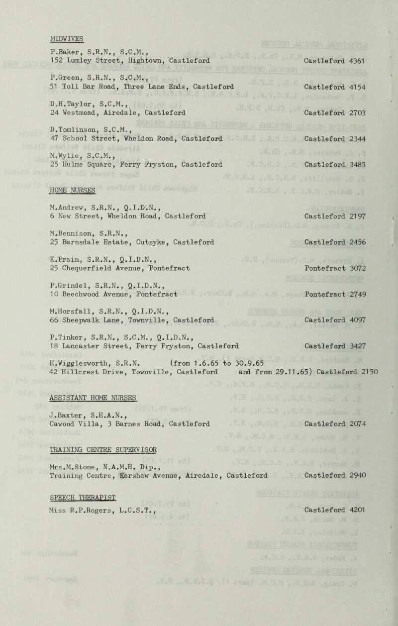 MIDVIVES P,Baker, S.R.N., S.C.M,, 152 Lvimley Street, Hightown, Castleford P.Green, ScR.N., S.C.M., 51 Toll Bar Road, Three Lane Ends, Castleford DoH.Taylor, S.C.M,, 24 Westmead, Airedale, Castleford D.Tomlinson, S.C.M., 47 School Street, Wheldon Road, Castleford M.Vylie, S.C.M., 25 Hulme Square, Ferry Fryston, Castleford HOME NURSES M.Andrew, S.R.N., Q.I.D.N,, 6 New Street, Wheldon Road, Castleford M.Bennison, S.R.N., 25 Barnsdale Estate, Cutsyke, Castleford K.Frain, S.R.N., Q.I.D.N., 25 Chequerfield Avenue, Pontefract P.Grindel, S.R.N., Q.I.D.N., 10 Beechwood Avenue, Pontefract M.Horsfall, S.R.N., Q.I.D.N., 66 Sheepwalk Lane, Townville, Castleford P.Tinker, S.R.N., S.C.M,, Q.I.D.N., 18 Lancaster Street, Ferry Fryston, Castleford H.Vigglesworth, S.R.N. (from 1.6.65 to 30.9.65 42 Hillcrest Drive, Townville, Castleford and from 29.1 ASSISTANT HOME NURSES J.Baxter, S.E.A.N., Cawood Villa, 3 Barnes Road, Castleford TRAINING CENTRE SUPERVISOR Mrs.M,Stone, N.A.M.H. Dip., Training Centre, Kershaw Avenue, Airedale, Castleford SPEECH THERAPIST Castleford 4361 Castleford 4154 Castleford 2703 Castleford 2344 Castleford 3485 Castleford 2197 Castleford 2456 Pontefract 3072 Pontefract 2749 Castleford 4097 Castleford 3427 1.65) Castleford 2150 Castleford 2074 Castleford 2940 Miss R.P.Rogers, L.C.S.T Castleford 4201