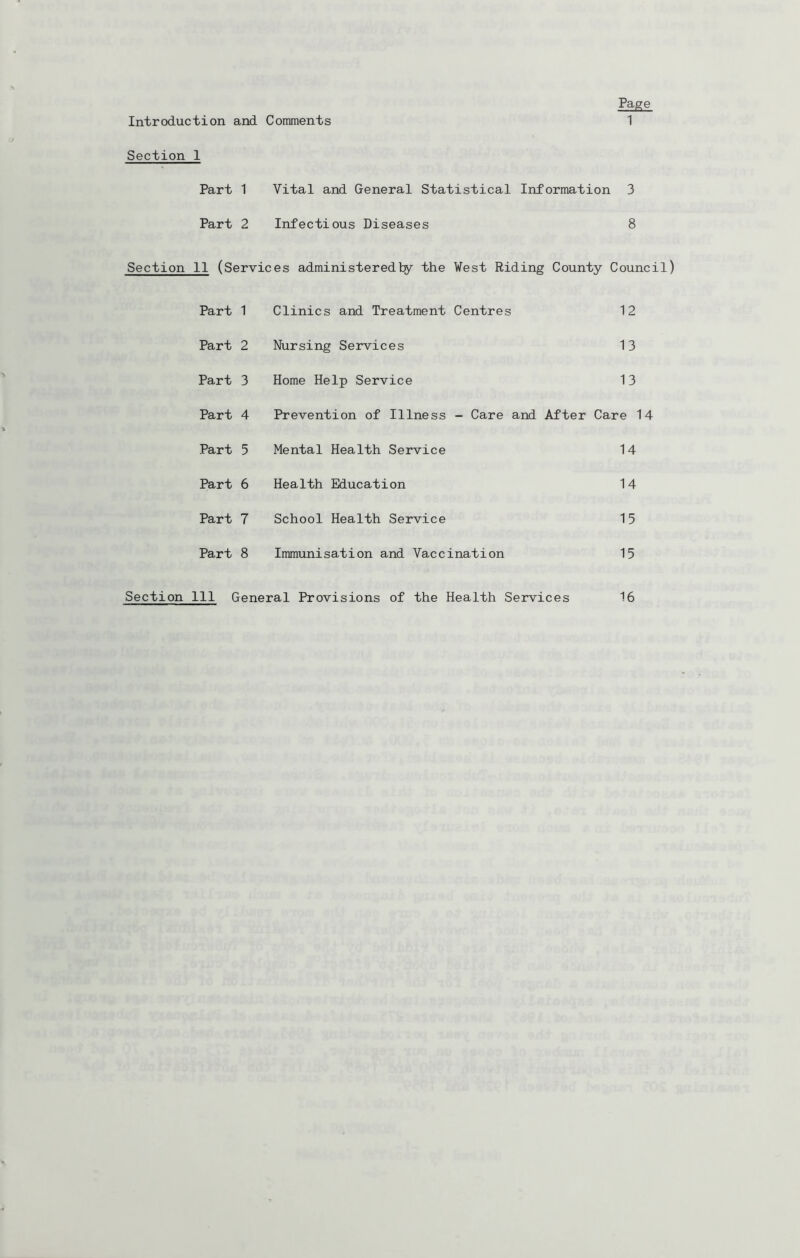 Introduction and Comments Page 1 Section 1 Part 1 Vital and General Statistical Information 3 Part 2 Infectious Diseases 8 Section 11 (Services administeredby the Vest Riding County Council) Part 1 Clinics and Treatment Centres 12 Part 2 Nursing Services 13 Part 3 Home Help Service 13 Part 4 Prevention of Illness - Care and After Care 14 Part 5 Mental Health Service 14 Part 6 Health Education 14 Part 7 School Health Service 15 Part 8 Immxinisation and Vaccination 15