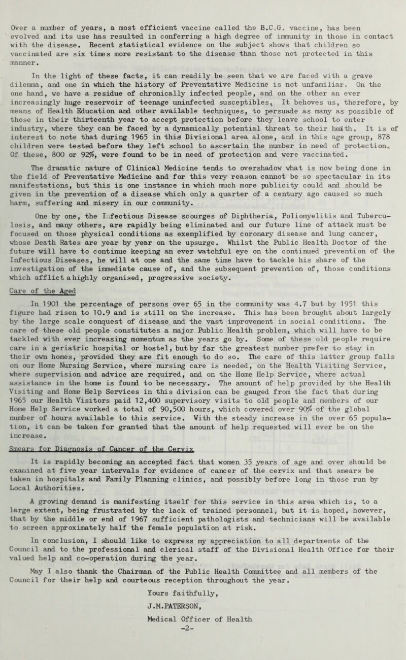 Over a number of years, a most efficient vaccine called the B.C„Go vaccine, has been evolved and its use has resulted in conferring a high degree of immunity in those in contact with the disease. Recent statistical evidence on the subject shows that children so vaccinated are six times more resistant to the disease than those not protected in this manner. In the light of these facts, it can readily be seen that we are faced with a grave dilemma, and one in which the history of Preventative Medicine is not unfamiliar. On the one hand, we have a residue of chronically infected people, and on the other an ever increasingly huge reservoir of teenage uninfected susceptibles^ It behoves us, therefore, by means of Health Education and other available techniques, to persuade as many as possible of those in their thirteenth year to accept protection before they leave school to enter industry, where they can be faced by a dynamically potential threat to their hedth. It is of interest to note that during 1965 in thi^ Divisional area alone, and in this age group, 878 children were tested before they left school to ascertain the number in need of protectiona Of these, 800 or 92%, were found to be in need of protection and were vaccinated. The dramatic nature of Clinical Medicine tends to overshadow what is now being done in the field of Preventative Medicine and for this very reason cannot be so spectacular in its manifestations, but this is one instance in which much more publicity could and should be given in the prevention of a disease which only a quarter of a century ago caused so much harm, suffering and misery in our community. One by one, the I,Sections Disease scourges of Diphtheria, Poliomyelitis and Tubercu- losis, and many others, are rapidly being eliminated and our future line of attack must be focused on those physical conditions as exemplified by coronary disease and lung cancer, whose Death Rates are year by year on the upsurge. ¥hilst the Public Health Doctor of the future will have to continue keeping an ever watchful eye on the continued prevention of the Infectious Diseases, he will at one and the same time have to tackle his share of the investigation of the immediate cause of, and the subsequent prevention of, those conditions which afflict a highly organised, progressive society. Care of the Aged In 1901 the percentage of persons over 65 in the community was 4.7 but by 1951 this figure had risen to 10.9 and is still on the increase. This has been brought about largely by the large scale conquest of disease and the vast improvement in social conditions. The care of these old people constitutes a major Public Health problem, which will have to be tackled with ever increasing momentum as the years go by. Some of these old people require care in a geriatric hospital or hostel, but by far the greatest number prefer to stay in their own homes, provided they are fit enough to do so. The care of this latter group falls on our Home Nursing Service, where nursing care is needed, on the Health Visiting Service, where supervision and advice are required, and on the Home Help Service, where actual assistance in the home is found to be necessary. The amoiont of help provided by the Health Visiting and Home Help Services in this division can be gauged from the fact that during 1965 our Health Visitors paid 12,400 supervisory visits to old people and members of our Home Help Service worked a total of 90,500 hours, which covered over 90^ of the global number of hours available to this service. With the steady increase in the over 65 popula- tion, it can be taken for granted that the amount of help requested will ever be on the increase. Smears for Diagnosis of Cancer of the Cervix It is rapidly becoming an accepted fact that women 35 years of age and over should be exaiuined at five year intervals for evidence of cancer of the cervix and that smears be taken in hospitals and Family Planning clinics, and possibly before long in those run by Local Authorities. A growing demand is manifesting itself for this service in this area which is, to a large extent, being frustrated by the lack of trained personnel, but it is hoped, however, that by the middle or end of 1967 sufficient pathologists and technicians will be available to screen approximately half the female population at risk. In conclusion, I should like to express ny appreciation to all departments of the Council and to the professional and clerical staff of the Divisional Health Office for their valued help and co-operation during the year. May I also thank the Chairman of the Public Health Committee and all members of the Council for their help and courteous reception throughout the year. Yours faithfully, J.M. PATERSON, Medical Officer of Health -2-