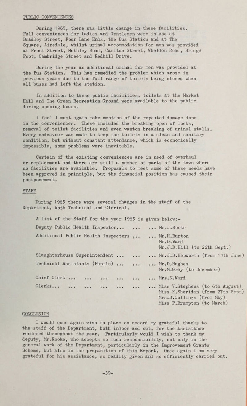 PUBLIC CONVENIENCES During 1965, there was little change in these facilities. Puli conveniences for Ladies and Gentlemen were in use at Bradley Street, Four Lane Ends, the Bus Station and at The Square, Airedale, whilst urinal accommodation for men was provided at Front Street, Methley Road, Carlton Street, Vheldon Road, Bridge! Foot, Cambridge Street and Redhill Drive. During the year an additional urinal for men was provided at the Bus Station. This has remedied the problem which arose in previous years due to the full range of toilets being closed when all buses had left the station. In addition to these public facilities, toilets at the Market Hall and The Green Recreation Ground were available to the public during opening hours. I feel I must again make mention of the repeated damage done in the conveniences. These included the breaking open of locks, removal of toilet facilities and even wanton breaking of urinal stalls. Every endeavour was made to keep the toilets in a clean and sanitary condition, but without constant attendance, which is economically impossible, some problems were inevitable. Certain of the existing conveniences are in need of overhaul or replacement and there are still a number of parts of the town where no facilities are available. Proposals to meet some of these needs have been approved in principle, but the financial position has caused their postponement. STAFF During 1965 there were several changes in the staff of the Department, both Technical and Clerical. A list of the Staff for the year 1965 is Deputy Public Health Inspector Additional Public Health Inspectors ^.. Slaughterhouse Superintendent Technical Assistants (Pupils) Chief Clerk ... ... .., ... ... Clerks... ... ... ... ... ... given below:- ... Mr.J.Rooke ... Mr.H.Burton Mr.DoWard Mr.J.DoHill (to 26th Sept.) ... Mr.J.D.Hepworth (from 14th June) 0.0 Mr.D.Hughes Mr.M.Gray (to December) ... Mrs.N.Vard ... Miss V.Stephens (to 6th Augusx) Miss K.Sheridan (from 27th Sept) Mrs.D.Collings (from May) Miss P.Brumpton (to March) CONCLUSION I would once again wish to place on record my grateful thanks to the staff of the Department, both indoor and out, for the assistance rendered throughout the year. Particularly would I wish to thank my deputy, MroRooke, who accepts so much responsibility, not only in the general work of the Department, particularly in the Improvement Grants Scheme, but also in the preparation of this Report. Once again I am very grateful for his assistance, so readily given and so efficiently carried out. -39-