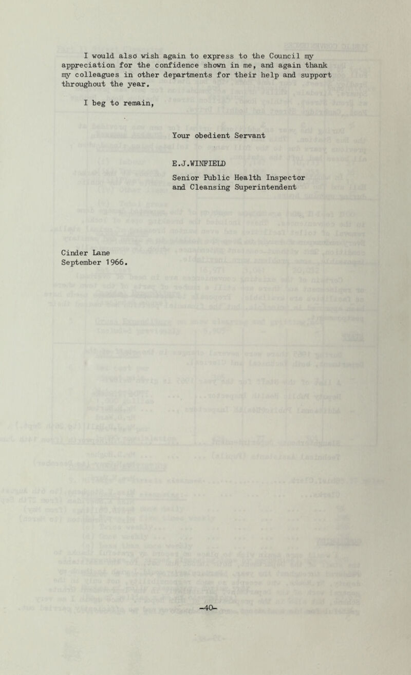 I would alsd wish again to express to the Council my appreciation for the confidence shown in me, and again thank nry colleagues in other departments for their help and support throughout the year, I beg to remain, Your obedient Servant E.J.WINFIELD Senior Public Health Inspector and Cleansing Superintendent Cinder Lane September 1 966. -40-
