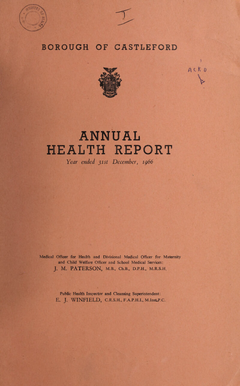 BOROUGH OF CASTLEFORD ANNUAL HEALTH REPORT Year ended 31st December, ig66 Medical Officer for Health and Divisional Medical Officer for Maternity and Child Welfare Officer and School Medical Services: J. M. PATERSON, m.b., Ch.B., d.p.h., m.r.s.h. Public Health Inspector and Cleansing Superintendent: E. J. WINFIELD, C.R.S.H., F.A.P.H.I., M.Inst.P.C.