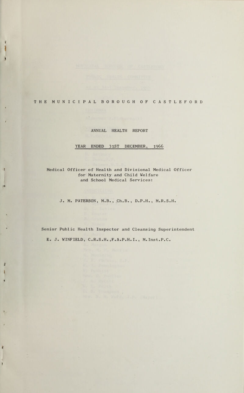 THE MUNICIPAL BOROUGH OF CASTLEFORD ANNUAL HEALTH REPORT YEAR ENDED 31ST DECEMBER, 1966 Medical Officer of Health and Divisional Medical Officer for Maternity and Child Welfare and School Medical Services: J. M. PATERSON, M.B., Ch.B., D.P.H., M.R.S.H. Senior Public Health Inspector and Cleansing Superintendent