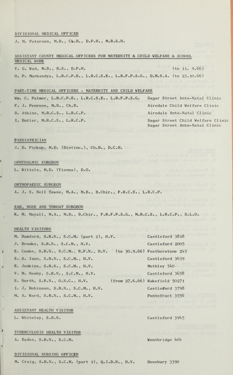 DIVISIONAL MEDICAL OFFICER J. M. Paterson, M.B., Ch.B., D.P.H., M.R.S.H. ASSISTANT COUNTY MEDICAL OFFICERS FOR MATERNITY & CHILD WELFARE & SCHOOL MEDICAL WORK V. G. Wad, M.B., B.S., D.P.H. (to 11. 9*66) 0. P. Markandya, L.R.C.P.E., L.R.C.S.E., L.R.F.P.S.G., D.M.S.A. (to 23*10.66) PART-TIME MEDICAL OFFICERS - MATERNITY AND CHILD WELFARE Sagar Street Ante-Natal Clinic Airedale Child Welfare Clinic Airedale Ante-Natal Clinic Sagar Street Child Welfare Clinic Sagar Street Ante-Natal Clinic PAEDIATRICIAN J. D. Pickup, M.D. (Distinc.), Ch.B., D.C.H. Wm. C. Palmer, L.R.C.P.E., L.R.C.S.E., L.R.F.P.S.G. F. J. Penrose, M.B., Ch.B. D. Atkins, M.R.C.S., L.R.C.P. I. Butler, M.R.C.S., L.R.C.P. OPHTHALMIC SURGEON L. Wittels, M.D. (Vienna), D.O. ORTHOPAEDIC SURGEON A. J. S. Bell Tawse, M.A., M.B., B.Chir.j F.R.C.S., L.R.C.P. EAR, NOSE AND THROAT SURGEON K. M. Mayall, M.A., M.B., B.Chir., F.R.F.P.S.G., M.R.C.S., L.R.C.P., D.L.O. I HEALTH VISITORS M. Bamford, S.R.N., S.C.M. (part l), 1 J. Brooks, S.R.N., S.C.M., H.V. E. Cooke, S.R.N., S.C.M., R.F.N., H.V S. A. Izon, S.R.N., S.C.M., H.V. E. Jenkins, S.R.N., S.C.M., H.V. V. M. Newby, S.R.N., S.C.M., H.V. S. North, S.R.N., O.N.C., H.V. I. J. Robinson, S.R.N., S.C.M., H.V. M. A. Ward, S.R.N., S.C.M., H.V. .V. Castleford 3818 Castleford 2005 (to 30.9*66) Featherstone 245 Castleford 3639 Methley 340 Castleford 3658 (from 27*6.66) Wakefield 50271 Castleford 3798 Pontefract 3556 ASSISTANT HEALTH VISITOR L. Whiteley, S.R.N. Castleford 3945 TUBERCULOSIS HEALTH VISITOR A. Eades, S.R.N., S.C.M. Wentbridge 4o4 DIVISIONAL NURSING OFFICER M. Craig, S.R.N., S.C.M. (part l), Q.I.D.N., H.V. Dewsbury 3390