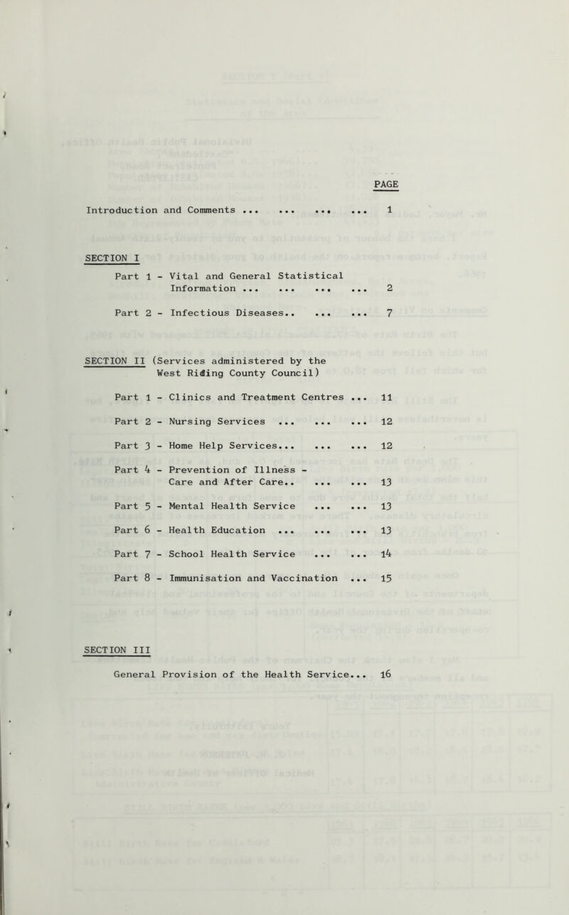 PAGE Introduction and Comments ... SECTION I Part 1 - Vital and General Statistical Information ... ... ... Part 2 - Infectious Diseases.. ... SECTION II (Services administered by the West Riding County Council) Part 1 - Clinics and Treatment Centres • • • 11 Part 2 - Nursing Services ... ... • • • 12 Part 3 - Home Help Services... ... • • • 12 Part 4 - Prevention of Illness - Care and After Care.. ... • • • 13 Part 5 - Mental Health Service ... • • • 13 Part 6 - Health Education ... ... • • • 13 Part 7 - School Health Service ... • • • l4 Part 8 - Immunisation and Vaccination • • • 15 SECTION III General Provision of the Health Service, 16