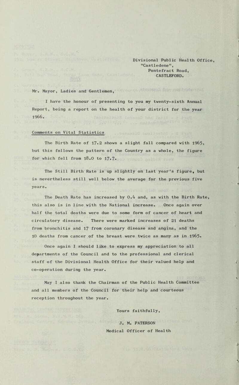 I ' Divisional Public Health Office, Castledene, Pontefract Road, CASTLEFORD. Mr. Mayor, Ladies and Gentlemen, I have the honour of presenting to you my twenty-sixth Annual Report, being a report on the health of your district for the year 1966. Comments on Vital Statistics The Birth Rate of 17»2 shows a slight fall compared with 19^51 but this follows the pattern of the Country as a whole, the figure for which fell from 18.O to 17*7* The Still Birth Rate is up slightly on last year's figure, but is nevertheless still well below the average for the previous five years. The Death Rate has increased by 0.4 and, as with the Birth Rate, this also is in line with the National increase. Once again over half the total deaths were due to some form of cancer of heart and circulatory disease. There were marked increases of 21 deaths from bronchitis and 17 from coronary disease and angina, and the 10 deaths from cancer of the breast were twice as many as in 1965» Once again I should like to express my appreciation to all departments of the Council and to the professional and clerical staff of the Divisional Health Office for their valued help and ; co-operation during the year. May I also thank the Chairman of the Public Health Committee and all members of the Council for their help and courteous reception throughout the year. Yours faithfully, J. M. PATERSON i) Medical Officer of Health
