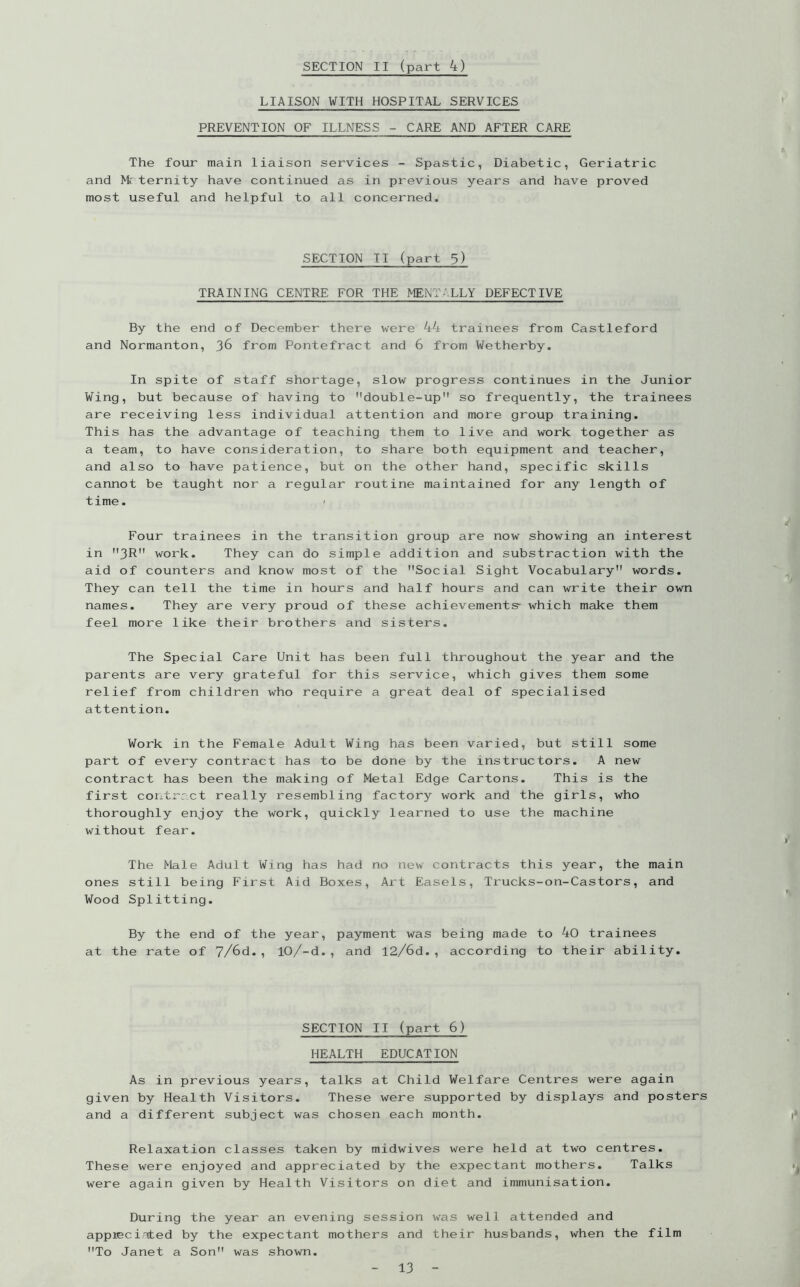 LIAISON WITH HOSPITAL SERVICES PREVENTION OF ILLNESS - CARE AND AFTER CARE The four main liaison services - Spastic, Diabetic, Geriatric and Mr ternity have continued as in previous years and have proved most useful and helpful to all concerned. SECTION II (part 3) TRAINING CENTRE FOR THE MENTALLY DEFECTIVE By the end of December there were 44 trainees from Castleford and Normanton, 36 from Pontefract and 6 from Wetherby. In spite of staff shortage, slow progress continues in the Junior Wing, but because of having to double-up so frequently, the trainees are receiving less individual attention and more group training. This has the advantage of teaching them to live and work together as a team, to have consideration, to share both equipment and teacher, and also to have patience, but on the other hand, specific skills cannot be taught nor a regular routine maintained for any length of time. ' Four trainees in the transition group are now showing an interest in 3R work. They can do simple addition and substraction with the aid of counters and know most of the Social Sight Vocabulary words. They can tell the time in hours and half hours and can write their own names. They are very proud of these achievements- which make them feel more like their brothers and sisters. The Special Care Unit has been full throughout the year and the parents are very grateful for this service, which gives them some relief from children who require a great deal of specialised attention. Work in the Female Adult Wing has been varied, but still some part of every contract has to be done by the instructors. A new contract has been the making of Metal Edge Cartons. This is the first contract really resembling factory work and the girls, who thoroughly enjoy the work, quickly learned to use the machine without fear. The Male Adult Wing has had no new contracts this year, the main ones still being First Aid Boxes, Art Easels, Trucks-on-Castors, and Wood Splitting. By the end of the year, payment was being made to 40 trainees at the rate of 7/6d., 10/-d., and 12/6d., according to their ability. SECTION II (part 6) HEALTH EDUCATION As in previous years, talks at Child Welfare Centres were again given by Health Visitors. These were supported by displays and posters and a different subject was chosen each month. Relaxation classes taken by midwives were held at two centres. These were enjoyed and appreciated by the expectant mothers. Talks were again given by Health Visitors on diet and immunisation. During the year an evening session was well attended and appreciated by the expectant mothers and their husbands, when the film To Janet a Son was shown.
