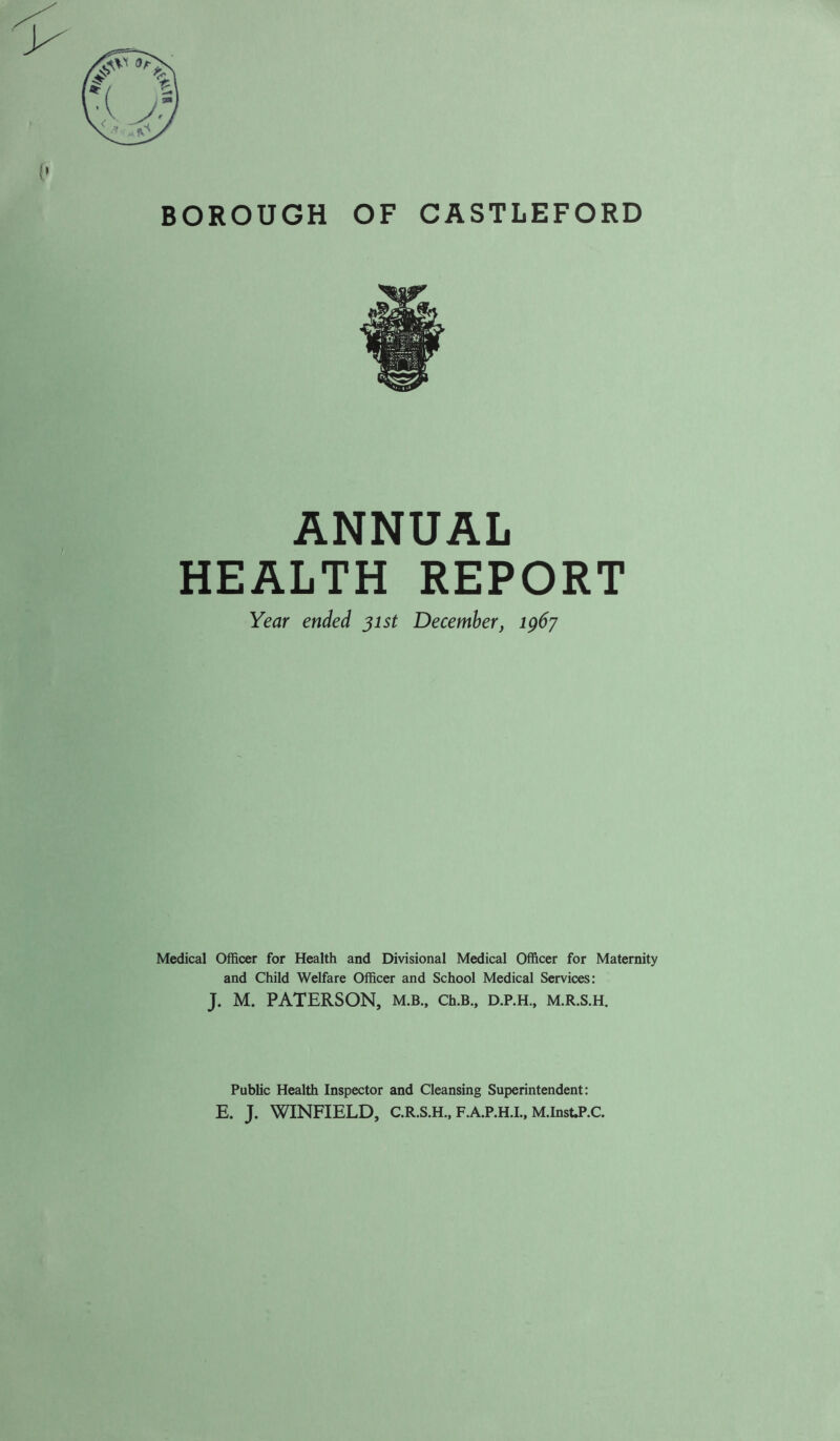 BOROUGH OF CASTLEFORD ANNUAL HEALTH REPORT Year ended jist December, ig6y k' ‘» »• Medical Officer for Health and Divisional Medical Officer for Maternity and Child Welfare Officer and School Medical Services: J. M. PATERSON, M.B., Ch.B., D.P.H., M.R.S.H. Public Health Inspector and Cleansing Superintendent: E. J. WINFIELD, C.R.S.H., F.A.P.H.L, M.InsUP.C.